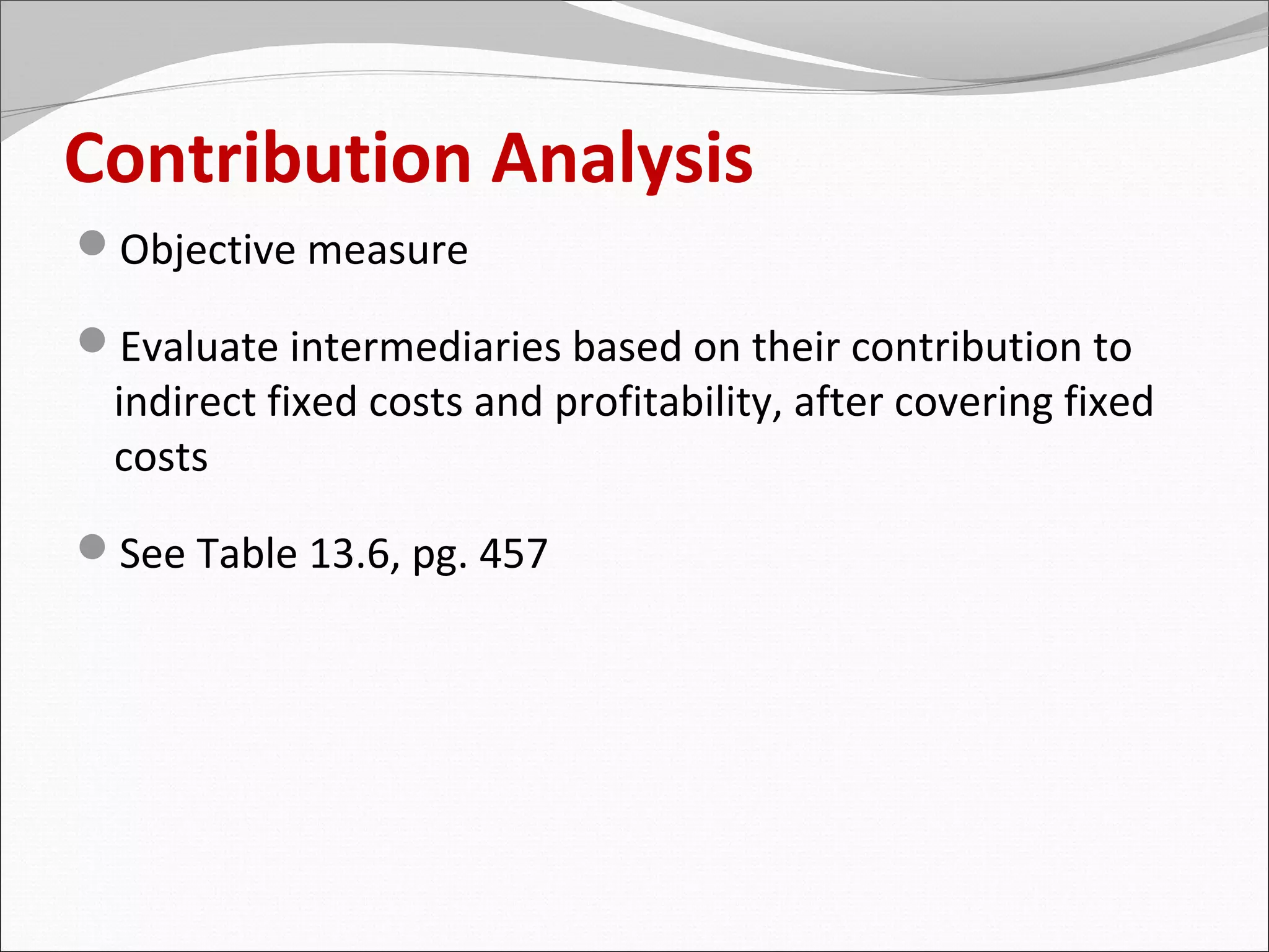 Contribution Analysis
Objective measure

Evaluate intermediaries based on their contribution to
 indirect fixed costs and profitability, after covering fixed
 costs

See Table 13.6, pg. 457
 