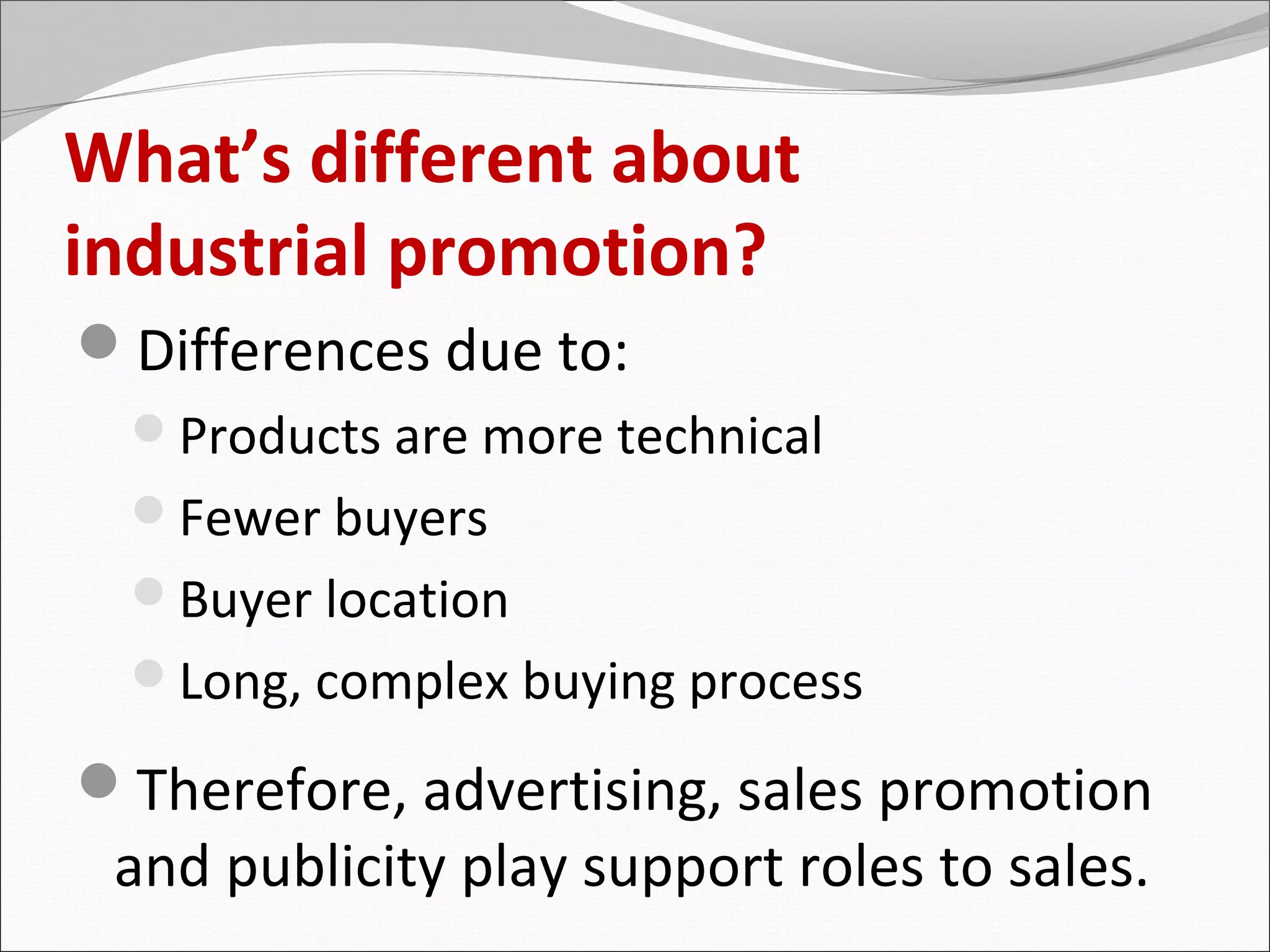 What’s different about
industrial promotion?
Differences due to:
  Products are more technical
  Fewer buyers
  Buyer location
  Long, complex buying process

Therefore, advertising, sales promotion
 and publicity play support roles to sales.
 