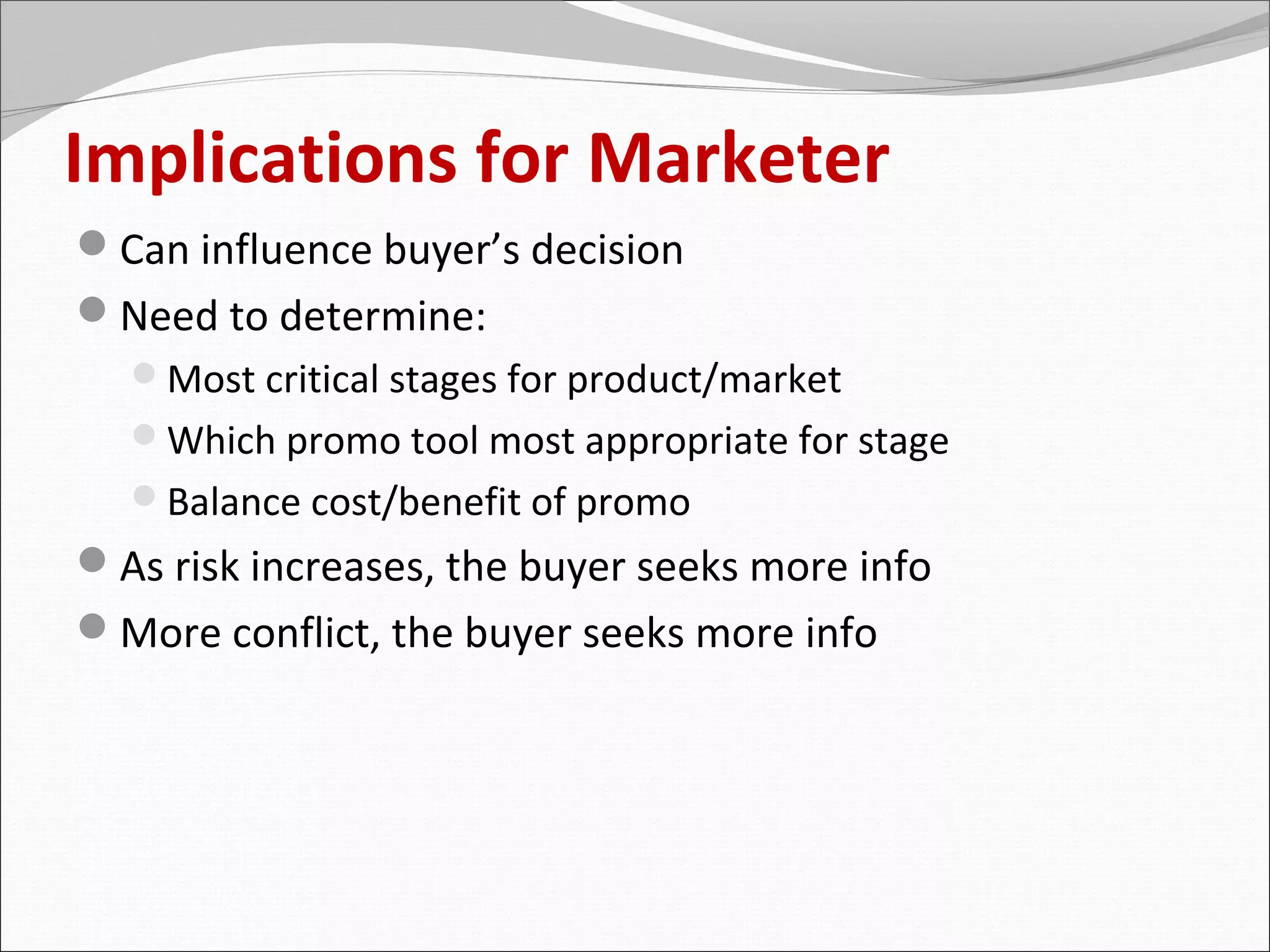 Implications for Marketer
Can influence buyer’s decision
Need to determine:
  Most critical stages for product/market
  Which promo tool most appropriate for stage
  Balance cost/benefit of promo
As risk increases, the buyer seeks more info
More conflict, the buyer seeks more info
 