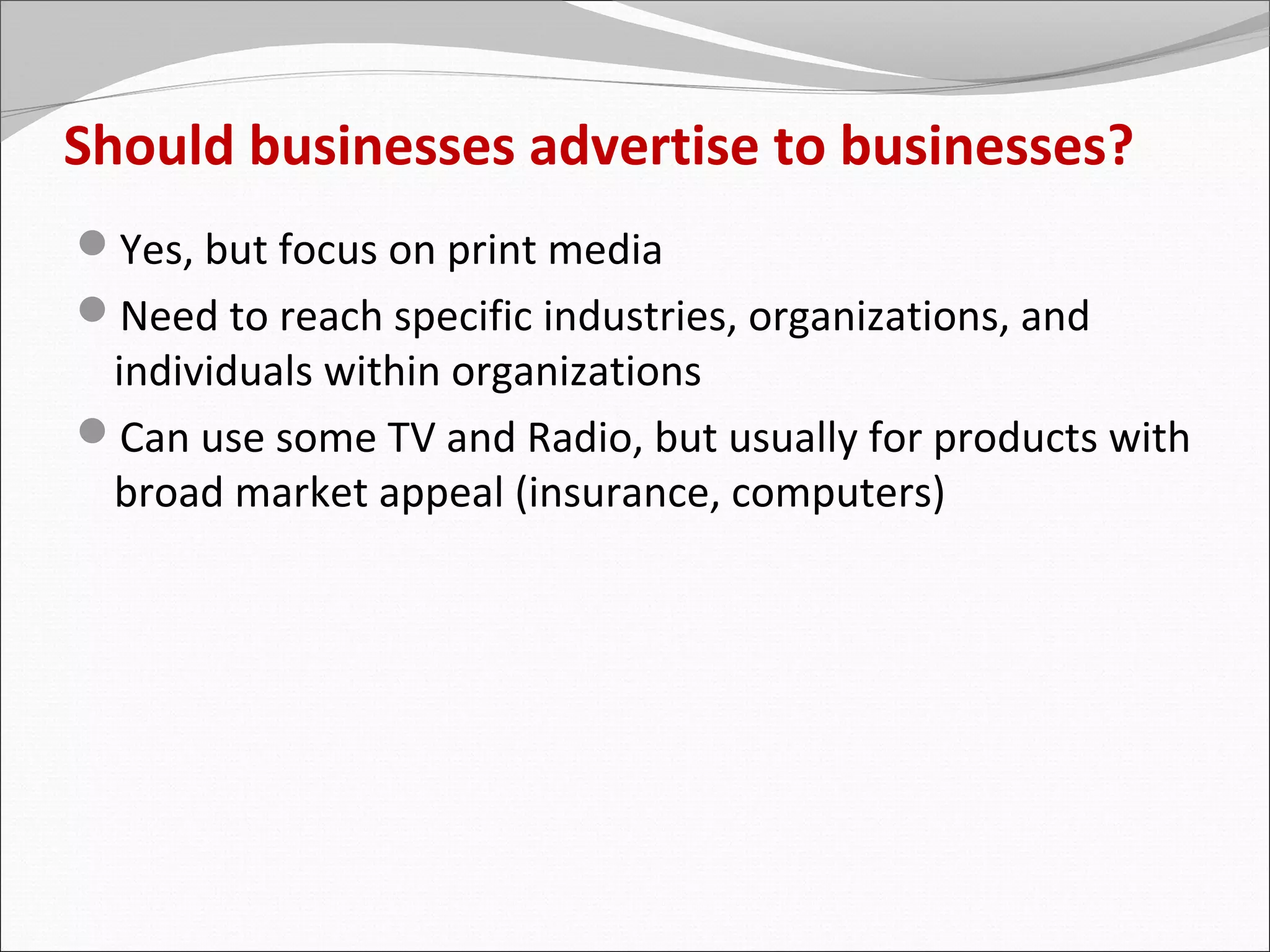 Should businesses advertise to businesses?
Yes, but focus on print media
Need to reach specific industries, organizations, and
 individuals within organizations
Can use some TV and Radio, but usually for products with
 broad market appeal (insurance, computers)
 