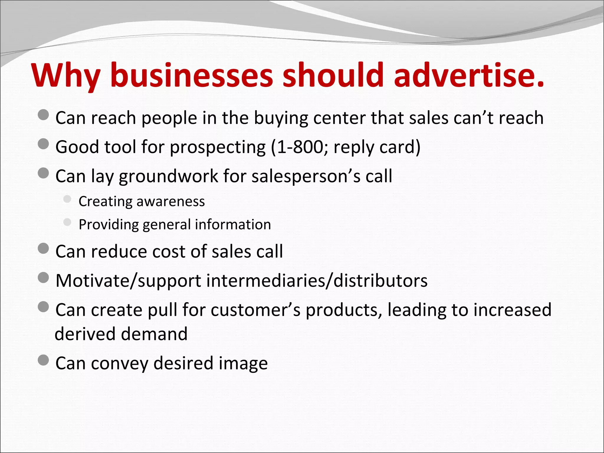 Why businesses should advertise.
Can reach people in the buying center that sales can’t reach
Good tool for prospecting (1-800; reply card)
Can lay groundwork for salesperson’s call
    Creating awareness
    Providing general information

Can reduce cost of sales call
Motivate/support intermediaries/distributors
Can create pull for customer’s products, leading to increased
 derived demand
Can convey desired image
 