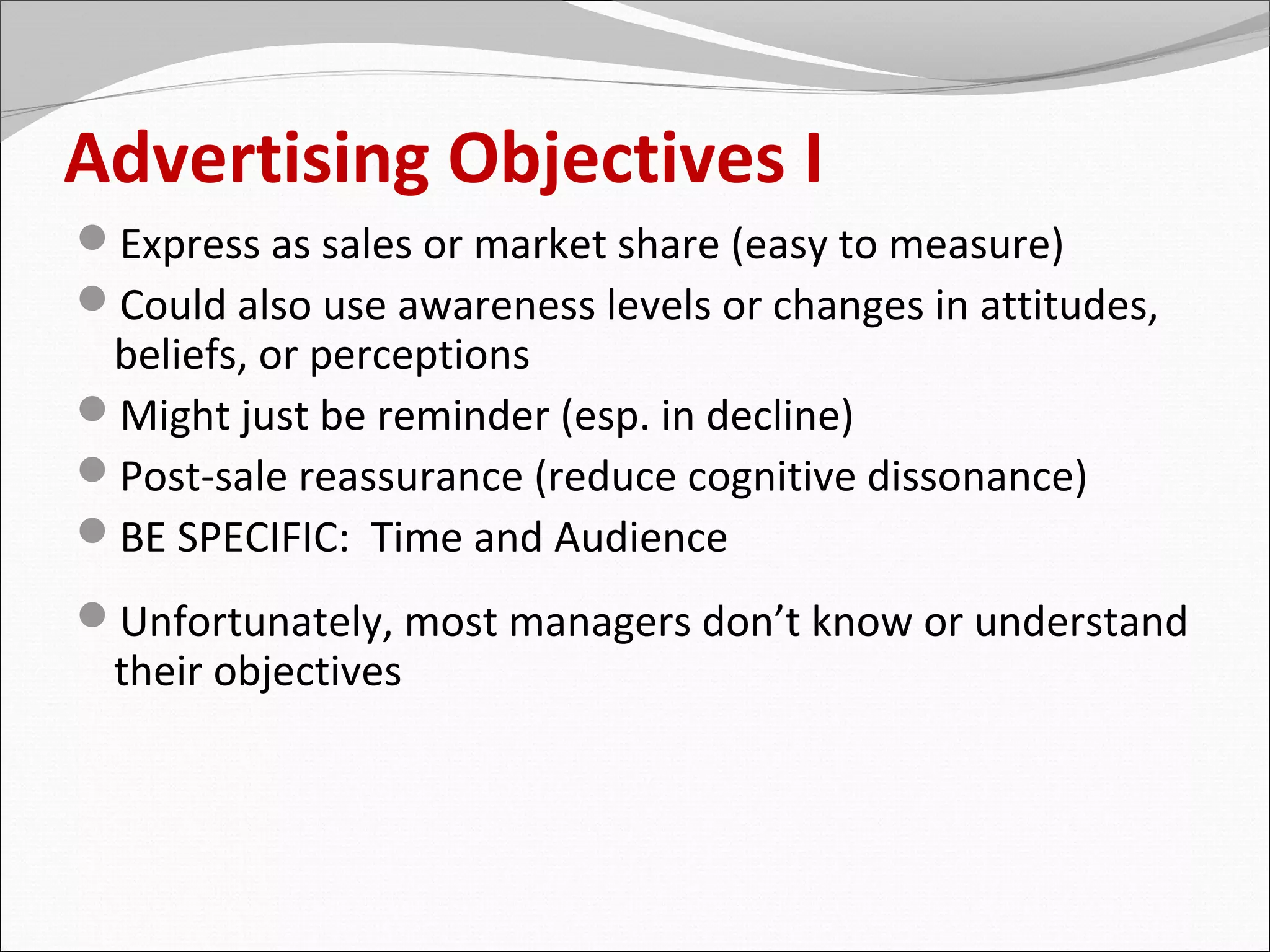 Advertising Objectives I
Express as sales or market share (easy to measure)
Could also use awareness levels or changes in attitudes,
 beliefs, or perceptions
Might just be reminder (esp. in decline)
Post-sale reassurance (reduce cognitive dissonance)
BE SPECIFIC: Time and Audience
Unfortunately, most managers don’t know or understand
 their objectives
 