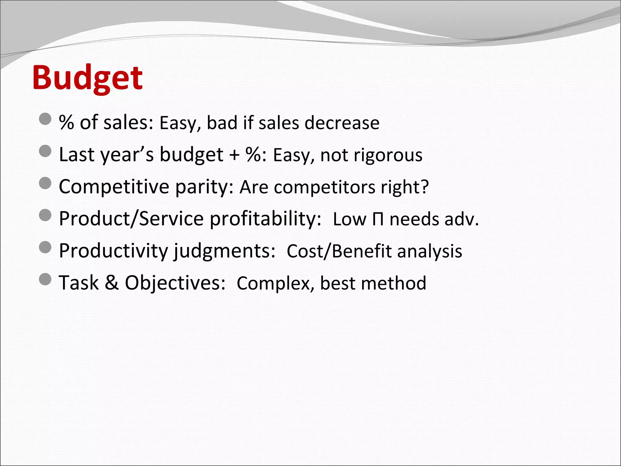 Budget
% of sales: Easy, bad if sales decrease
Last year’s budget + %: Easy, not rigorous
Competitive parity: Are competitors right?
Product/Service profitability: Low Π needs adv.
Productivity judgments: Cost/Benefit analysis
Task & Objectives: Complex, best method
 