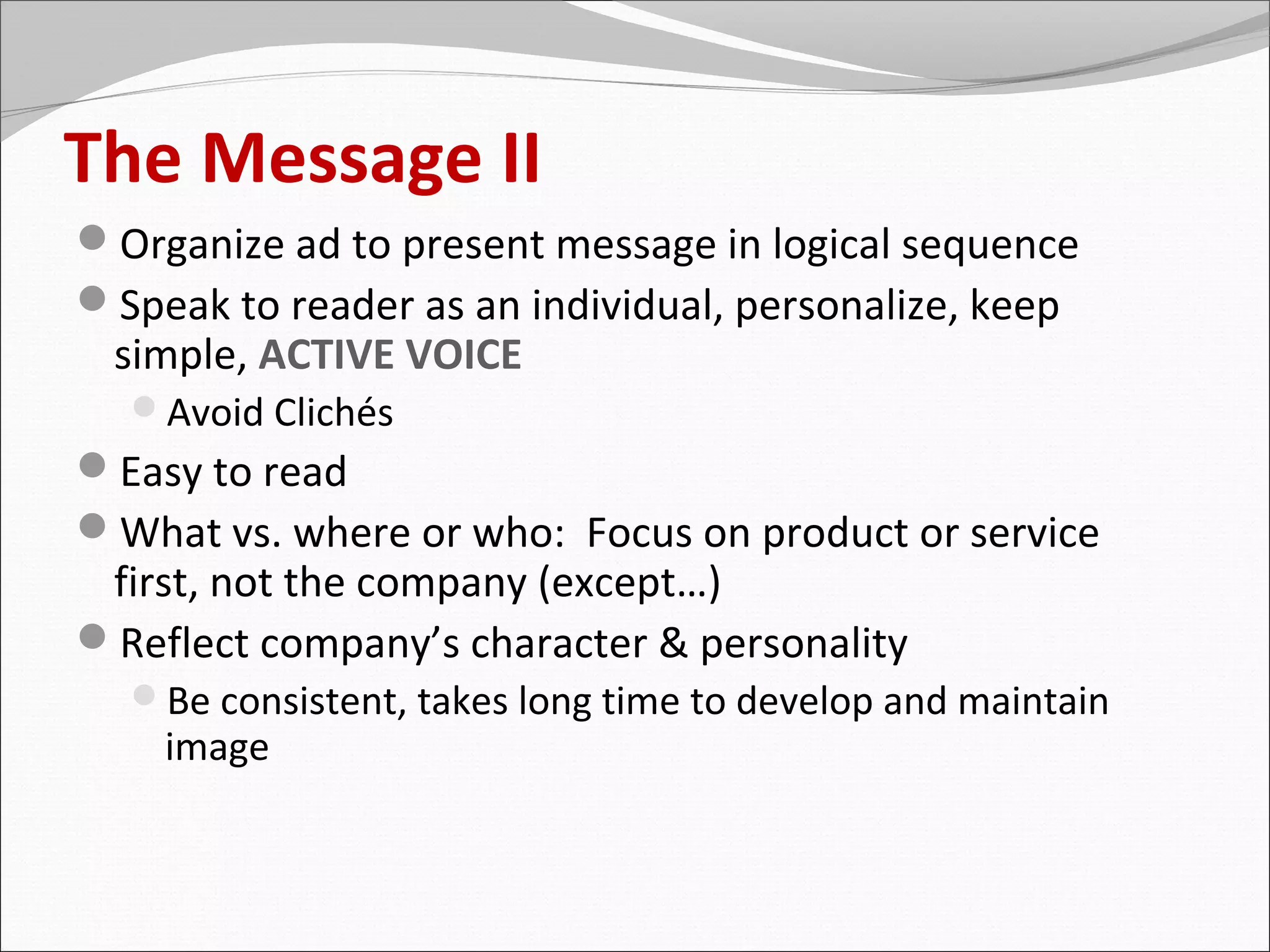 The Message II
Organize ad to present message in logical sequence
Speak to reader as an individual, personalize, keep
 simple, ACTIVE VOICE
  Avoid Clichés
Easy to read
What vs. where or who: Focus on product or service
 first, not the company (except…)
Reflect company’s character & personality
  Be consistent, takes long time to develop and maintain
    image
 