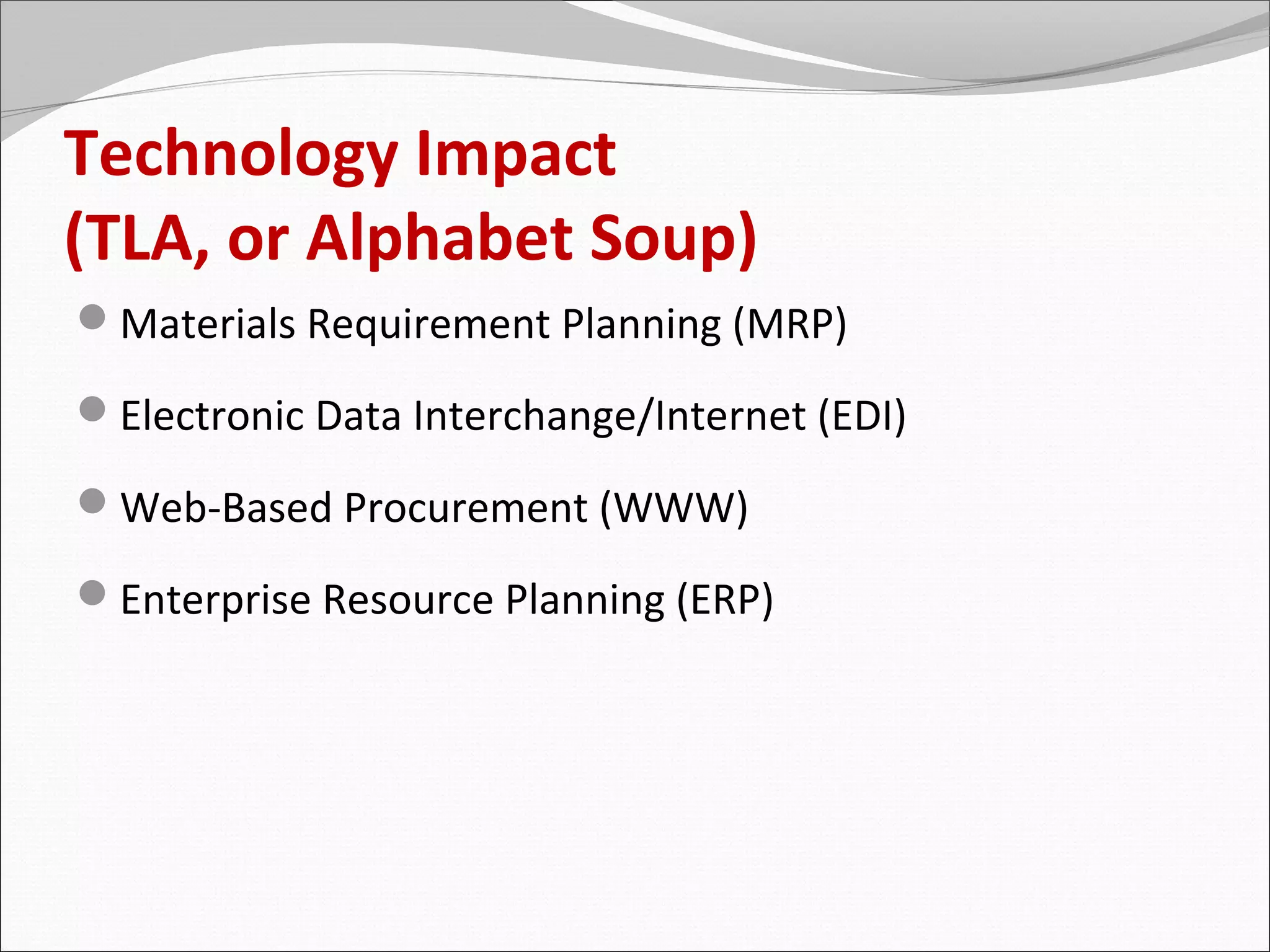 Technology Impact
(TLA, or Alphabet Soup)
Materials Requirement Planning (MRP)

Electronic Data Interchange/Internet (EDI)

Web-Based Procurement (WWW)

Enterprise Resource Planning (ERP)
 