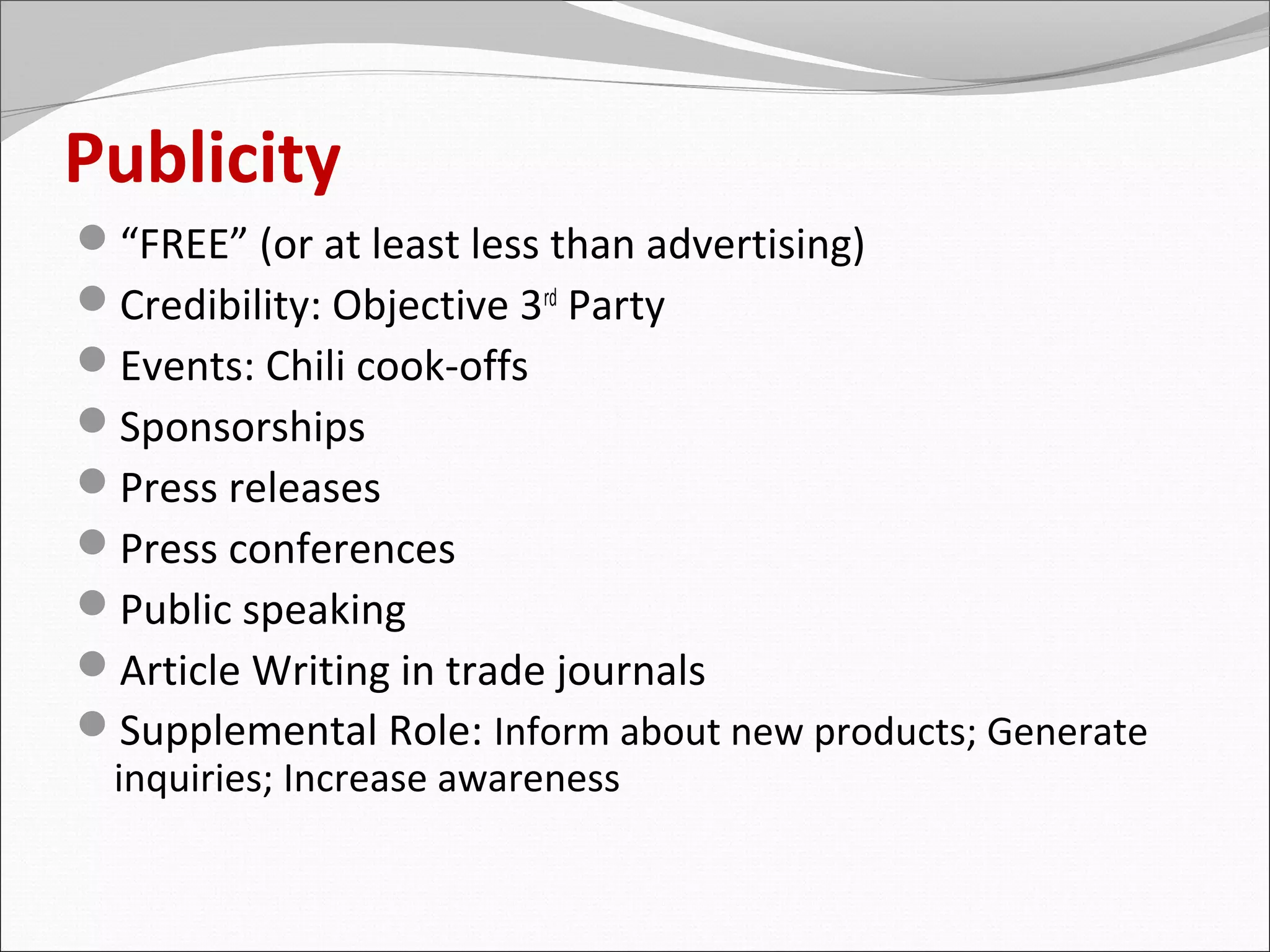 Publicity
“FREE” (or at least less than advertising)
Credibility: Objective 3rd Party
Events: Chili cook-offs
Sponsorships
Press releases
Press conferences
Public speaking
Article Writing in trade journals
Supplemental Role: Inform about new products; Generate
 inquiries; Increase awareness
 