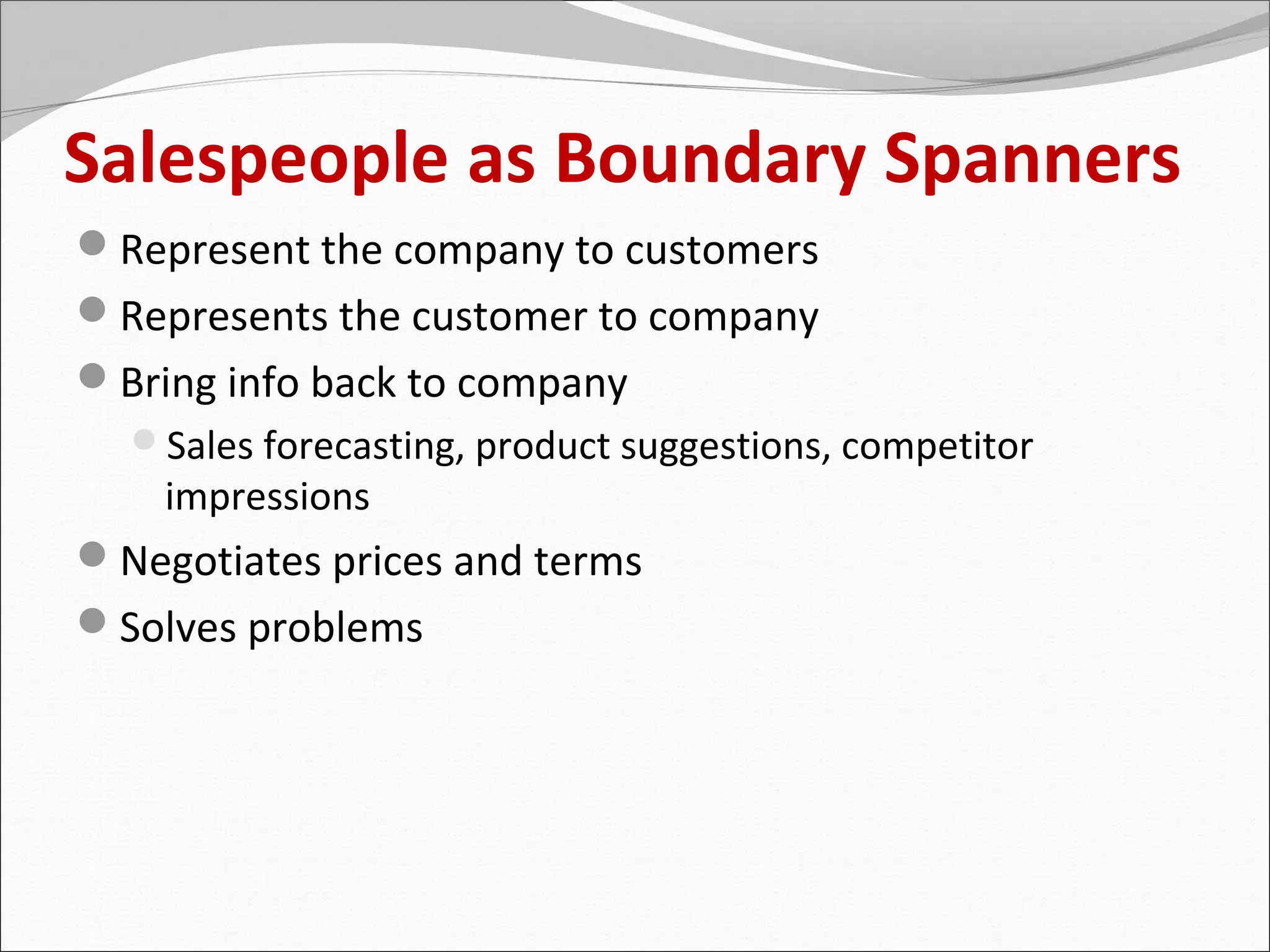 Salespeople as Boundary Spanners
Represent the company to customers
Represents the customer to company
Bring info back to company
  Sales forecasting, product suggestions, competitor
    impressions
Negotiates prices and terms
Solves problems
 