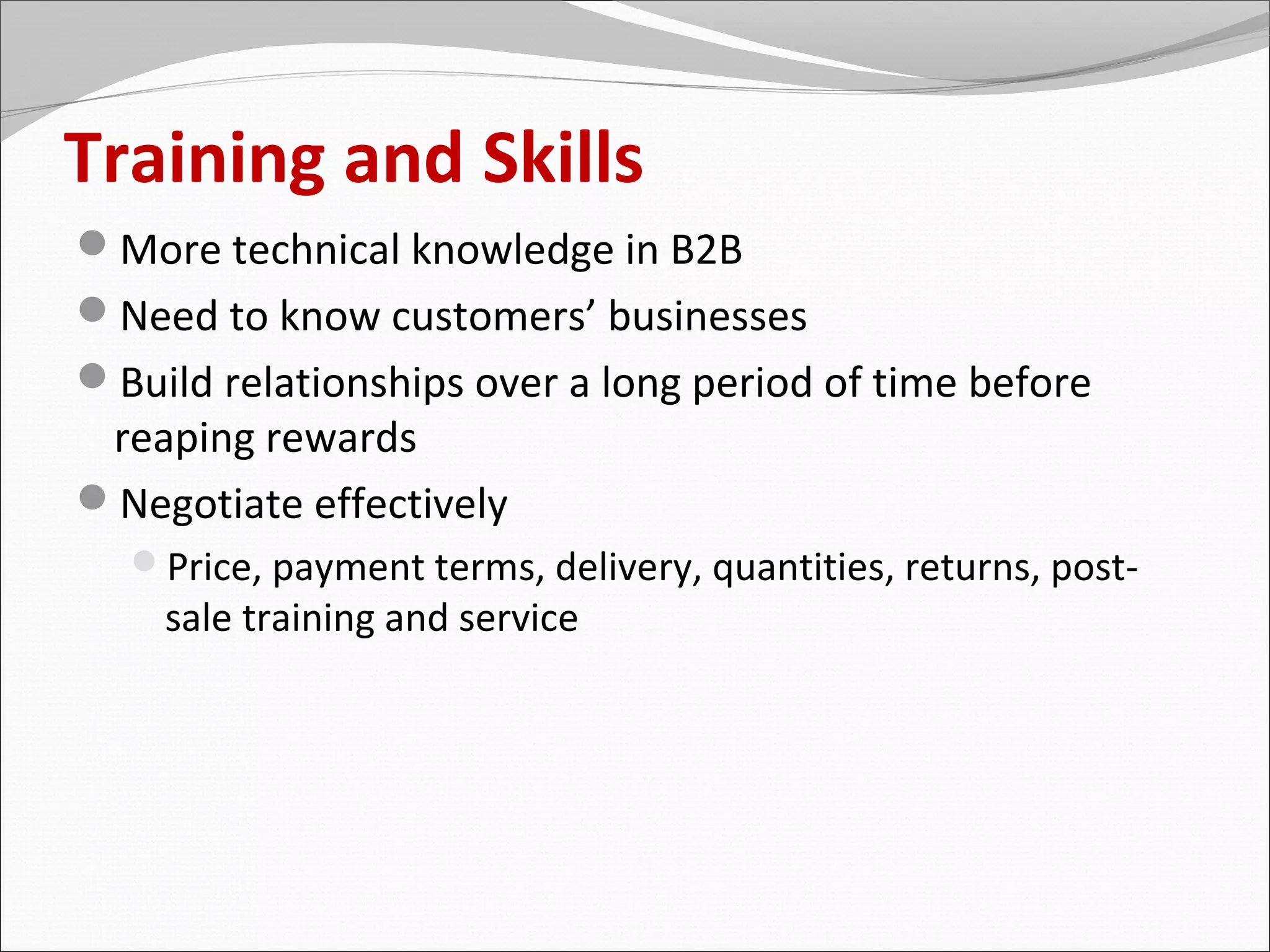 Training and Skills
More technical knowledge in B2B
Need to know customers’ businesses
Build relationships over a long period of time before
 reaping rewards
Negotiate effectively
  Price, payment terms, delivery, quantities, returns, post-
    sale training and service
 