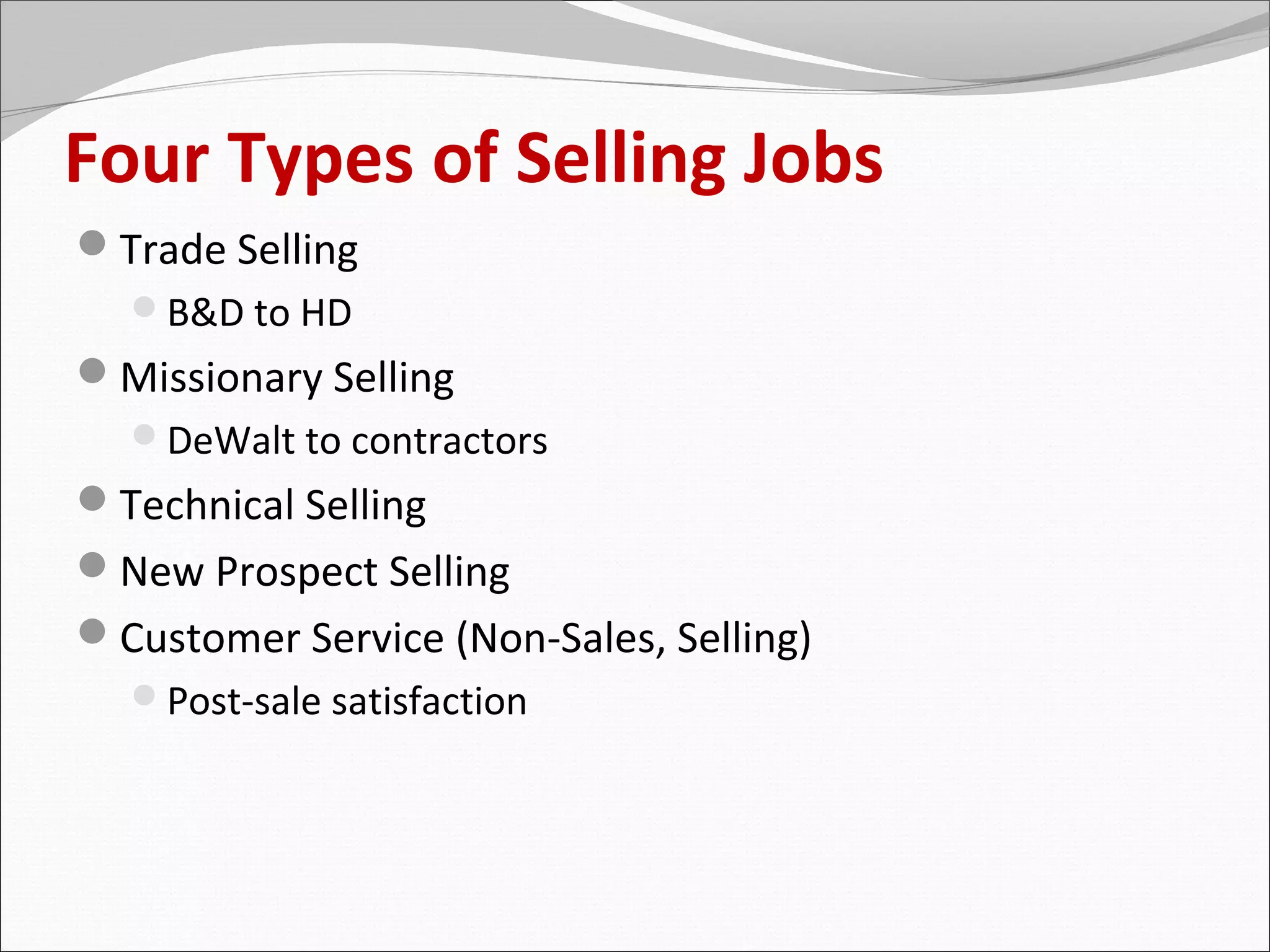 Four Types of Selling Jobs
Trade Selling
  B&D to HD
Missionary Selling
  DeWalt to contractors
Technical Selling
New Prospect Selling
Customer Service (Non-Sales, Selling)
  Post-sale satisfaction
 