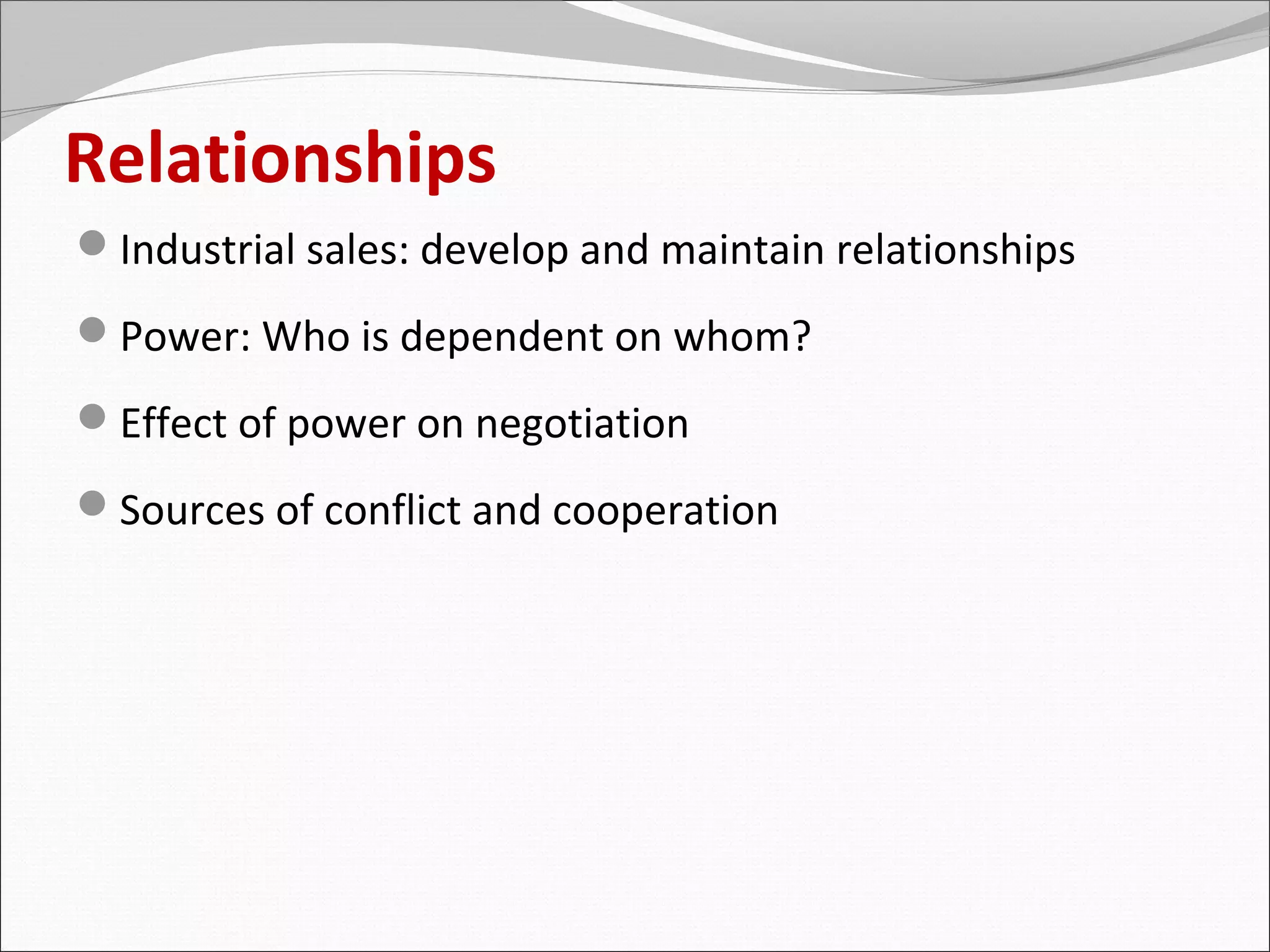 Relationships
Industrial sales: develop and maintain relationships
Power: Who is dependent on whom?
Effect of power on negotiation
Sources of conflict and cooperation
 