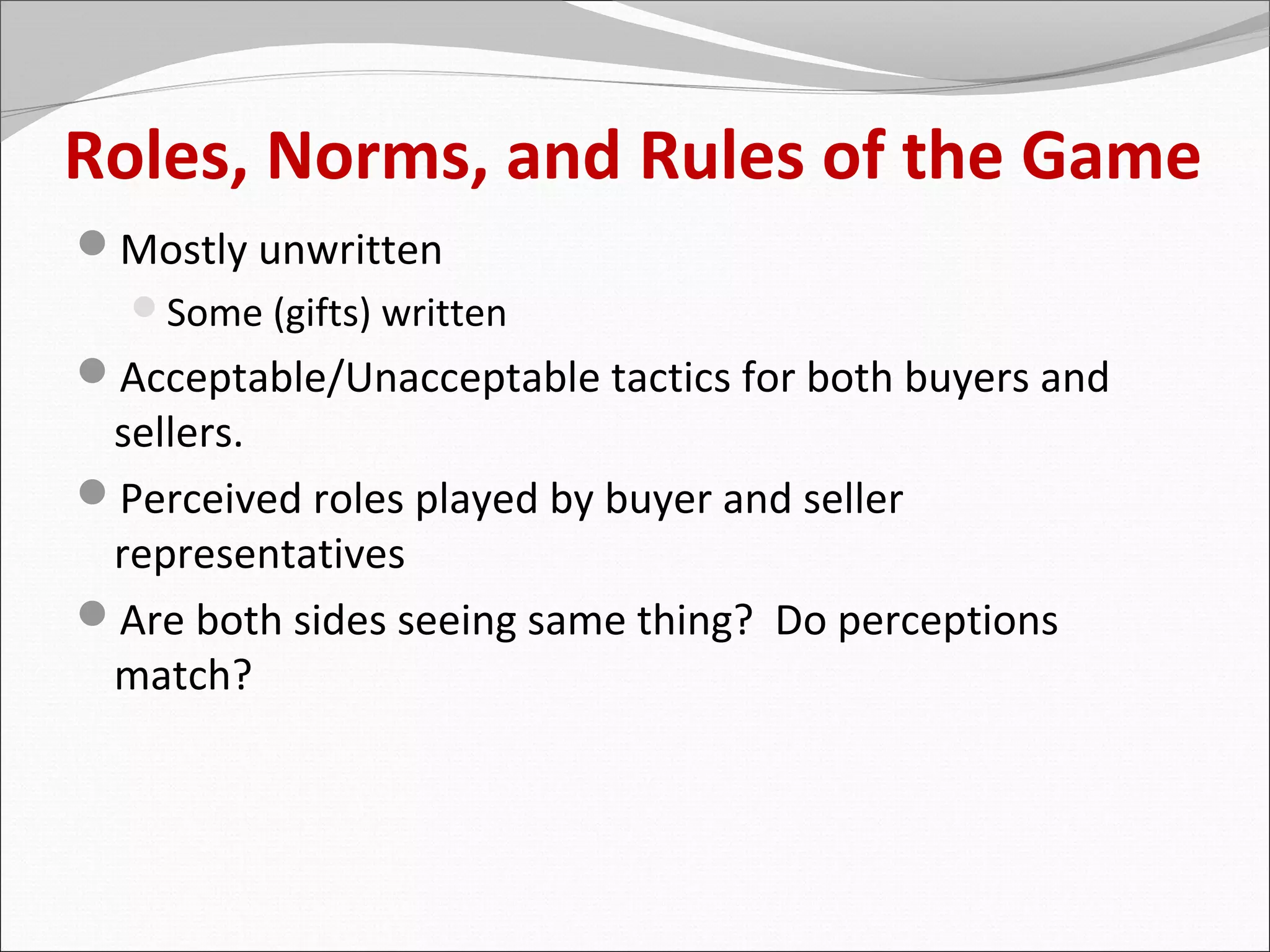 Roles, Norms, and Rules of the Game
Mostly unwritten
  Some (gifts) written
Acceptable/Unacceptable tactics for both buyers and
 sellers.
Perceived roles played by buyer and seller
 representatives
Are both sides seeing same thing? Do perceptions
 match?
 