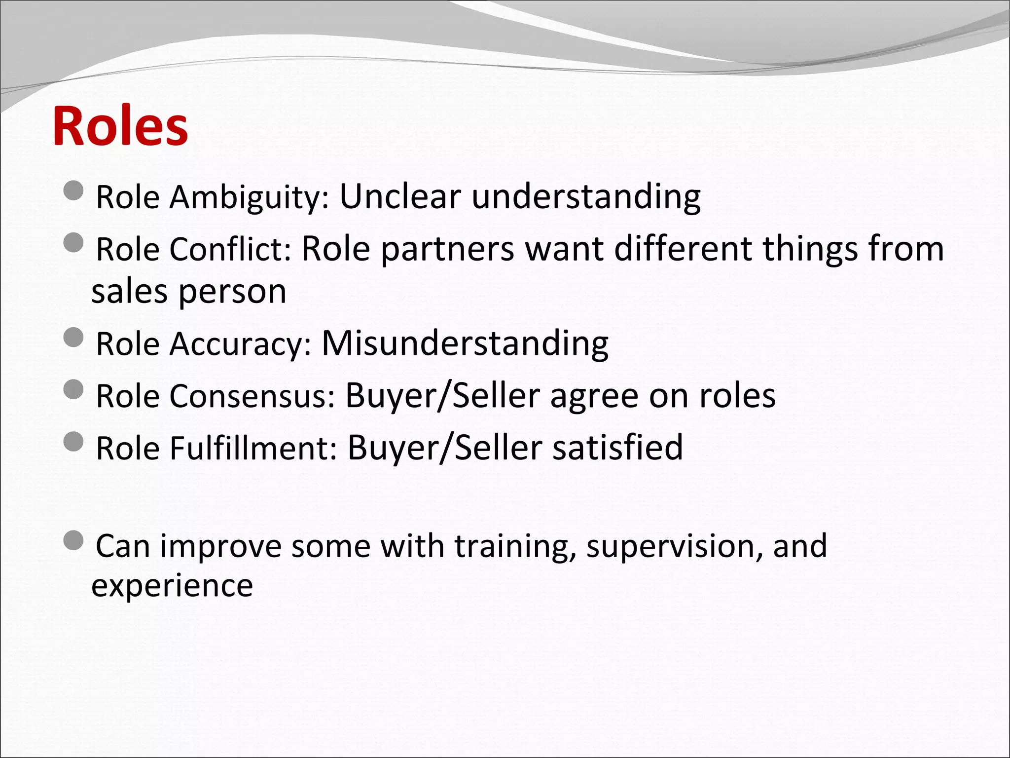 Roles
Role Ambiguity: Unclear understanding
Role Conflict: Role partners want different things from
 sales person
Role Accuracy: Misunderstanding
Role Consensus: Buyer/Seller agree on roles
Role Fulfillment: Buyer/Seller satisfied

Can improve some with training, supervision, and
 experience
 