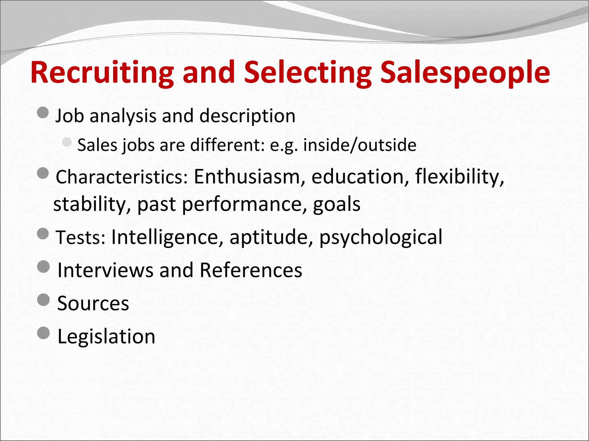 Recruiting and Selecting Salespeople
Job analysis and description
  Sales jobs are different: e.g. inside/outside
Characteristics: Enthusiasm, education, flexibility,
 stability, past performance, goals
Tests: Intelligence, aptitude, psychological
Interviews and References
Sources
Legislation
 