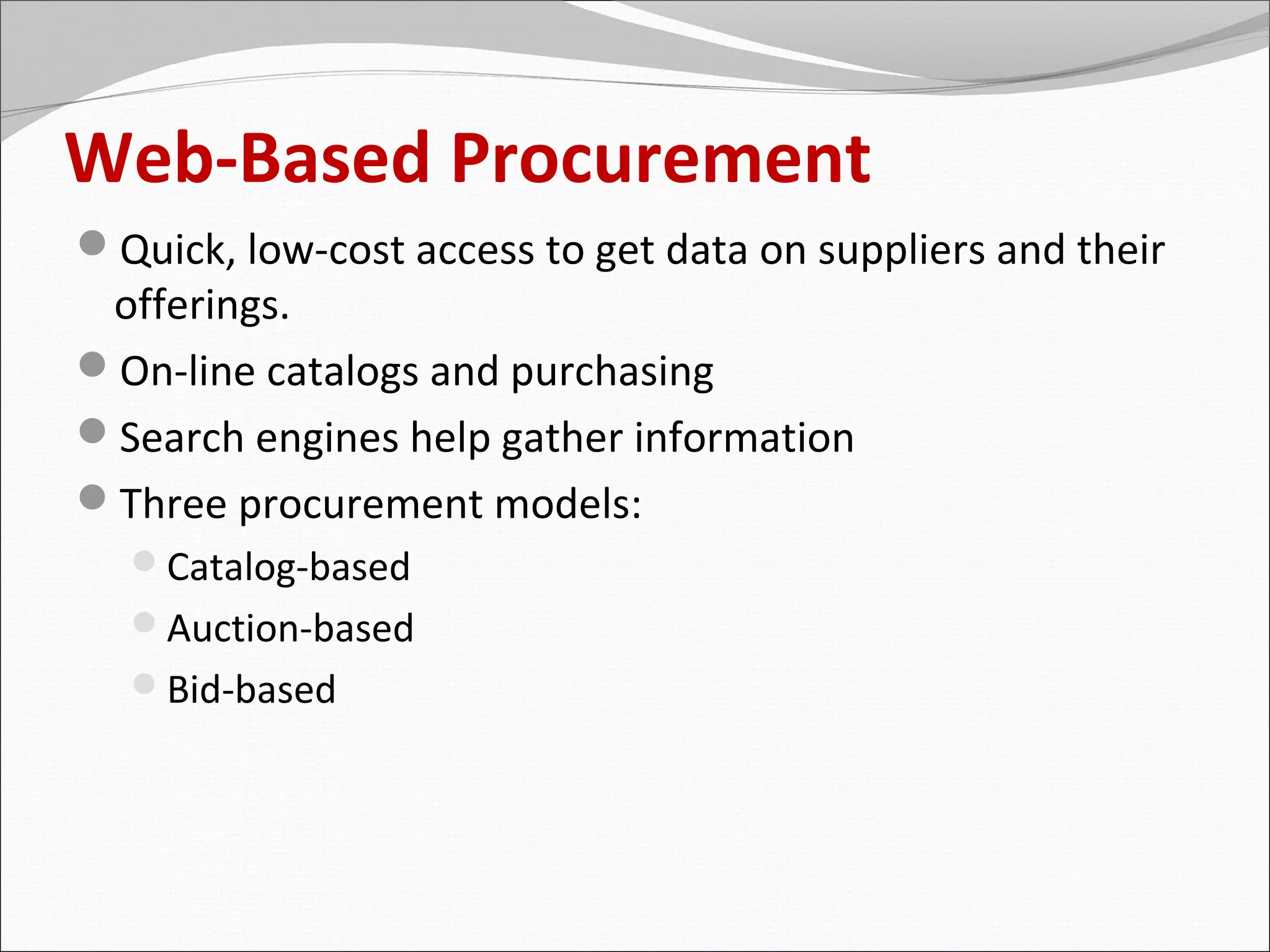 Web-Based Procurement
Quick, low-cost access to get data on suppliers and their
 offerings.
On-line catalogs and purchasing
Search engines help gather information
Three procurement models:
  Catalog-based
  Auction-based
  Bid-based
 