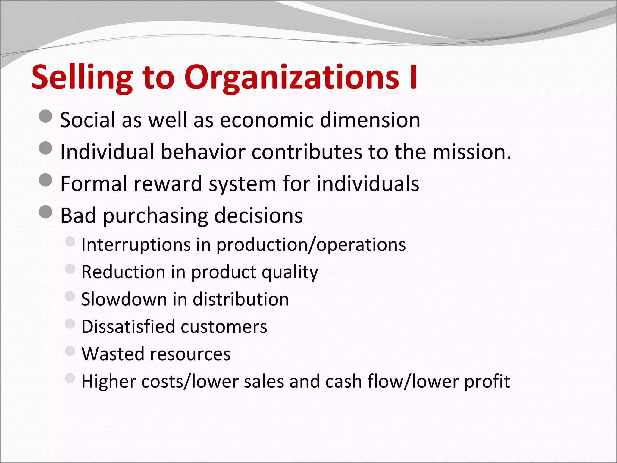Selling to Organizations I
Social as well as economic dimension
Individual behavior contributes to the mission.
Formal reward system for individuals
Bad purchasing decisions
  Interruptions in production/operations
  Reduction in product quality
  Slowdown in distribution
  Dissatisfied customers
  Wasted resources
  Higher costs/lower sales and cash flow/lower profit
 