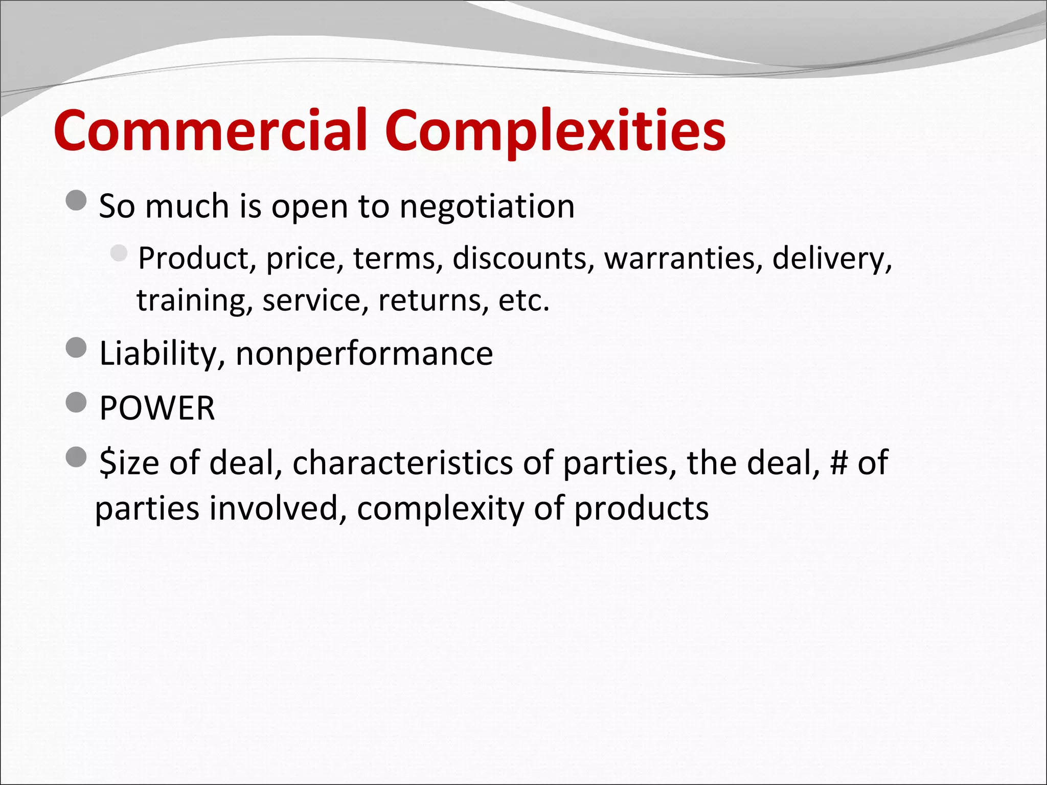 Commercial Complexities
So much is open to negotiation
   Product, price, terms, discounts, warranties, delivery,
     training, service, returns, etc.
Liability, nonperformance
POWER
$ize of deal, characteristics of parties, the deal, # of
  parties involved, complexity of products
 