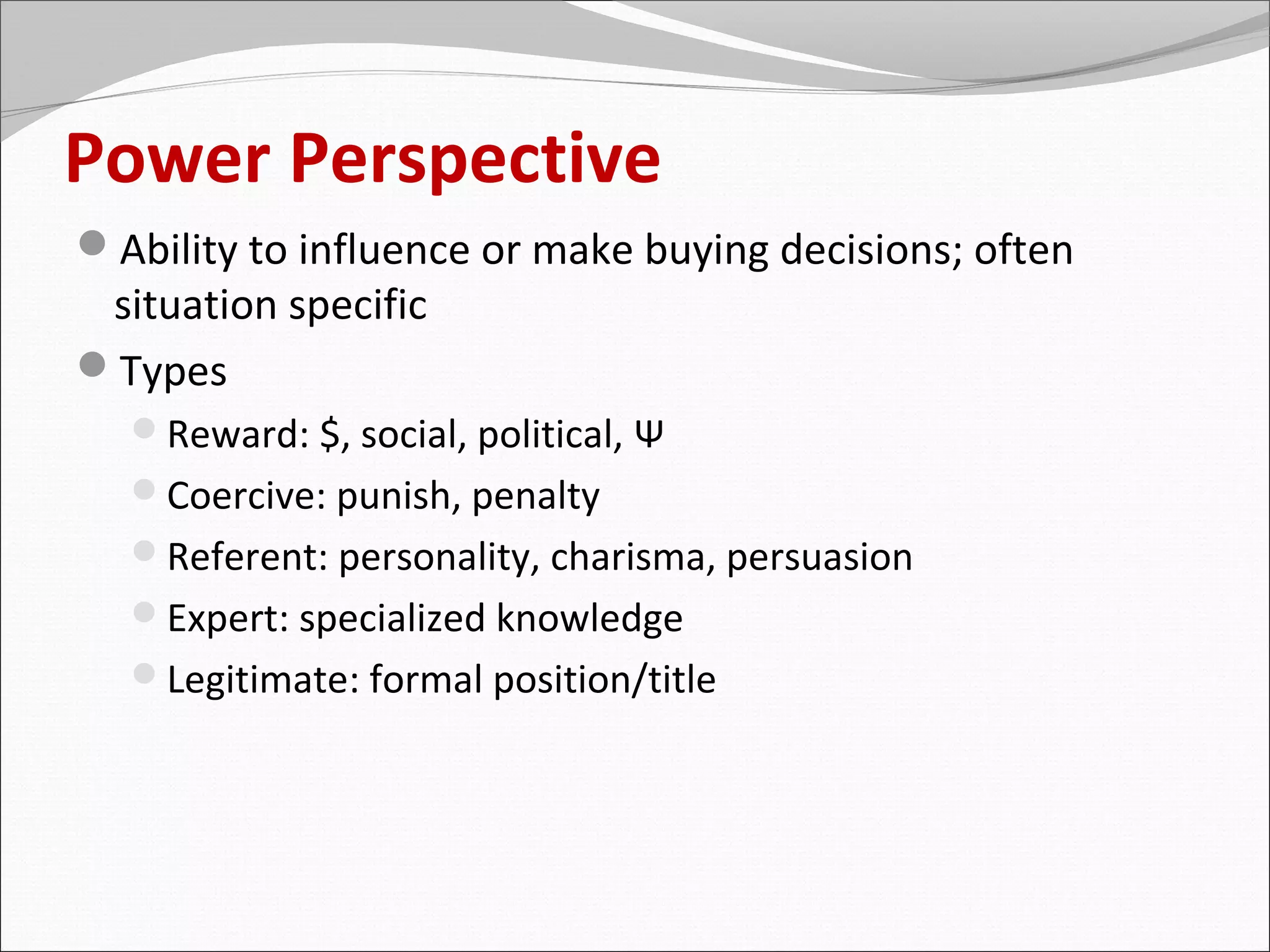 Power Perspective
Ability to influence or make buying decisions; often
 situation specific
Types
  Reward: $, social, political, Ψ
  Coercive: punish, penalty
  Referent: personality, charisma, persuasion
  Expert: specialized knowledge
  Legitimate: formal position/title
 