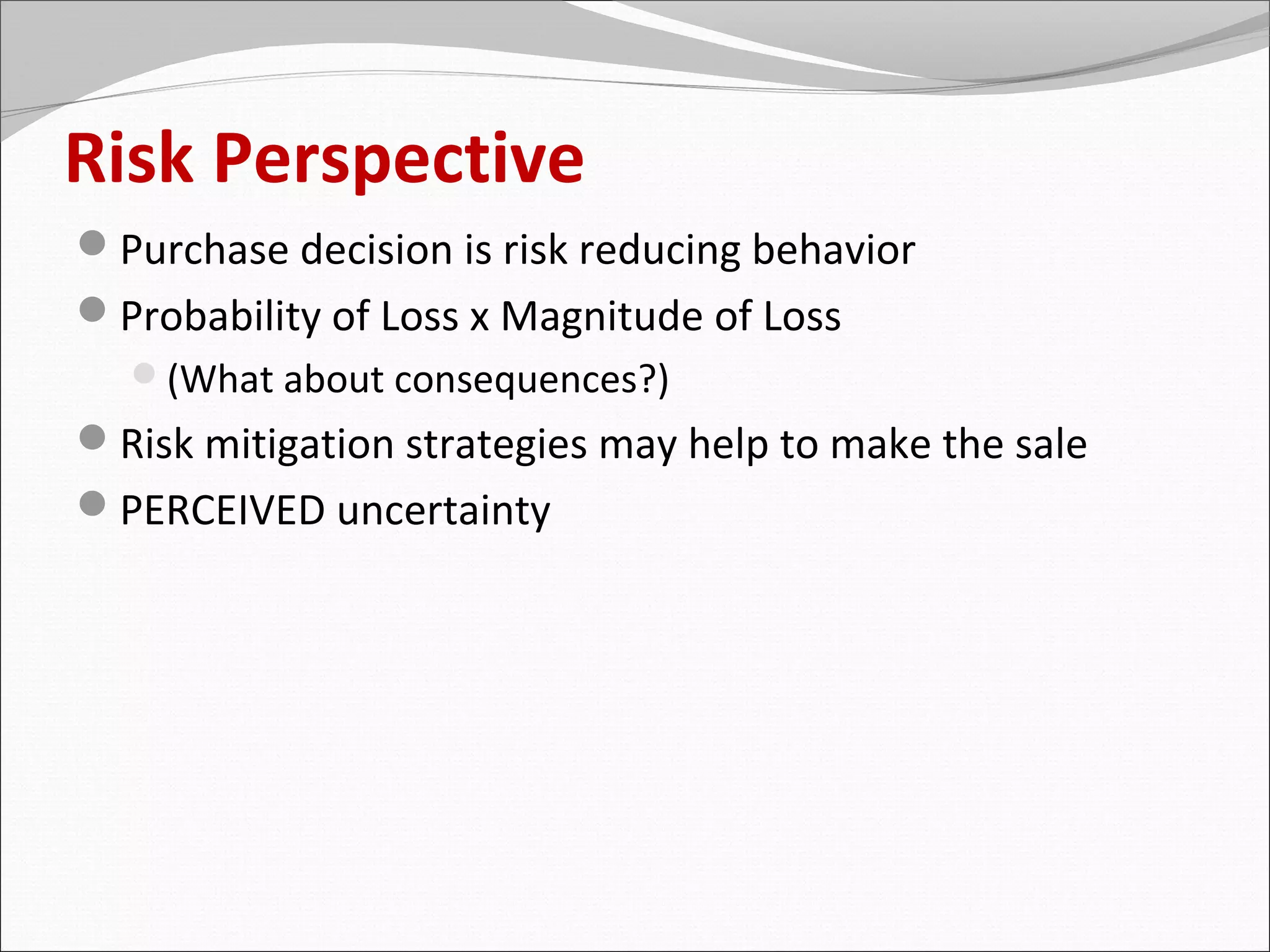 Risk Perspective
Purchase decision is risk reducing behavior
Probability of Loss x Magnitude of Loss
  (What about consequences?)
Risk mitigation strategies may help to make the sale
PERCEIVED uncertainty
 