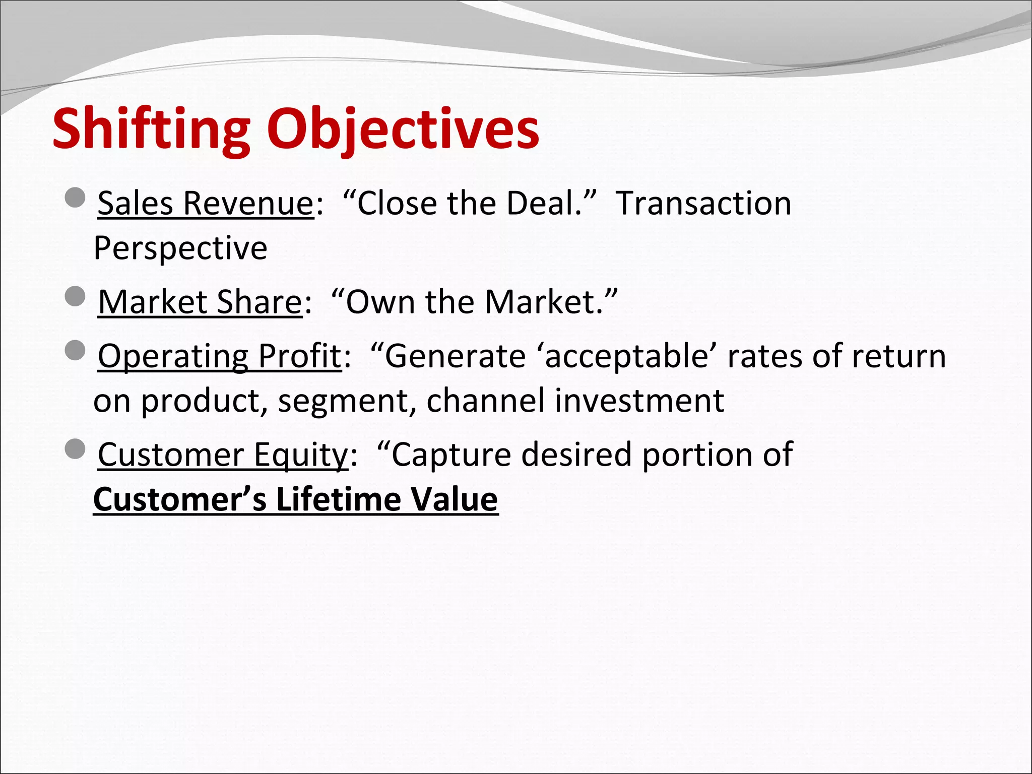 Shifting Objectives
Sales Revenue: “Close the Deal.” Transaction
 Perspective
Market Share: “Own the Market.”
Operating Profit: “Generate ‘acceptable’ rates of return
 on product, segment, channel investment
Customer Equity: “Capture desired portion of
 Customer’s Lifetime Value
 
