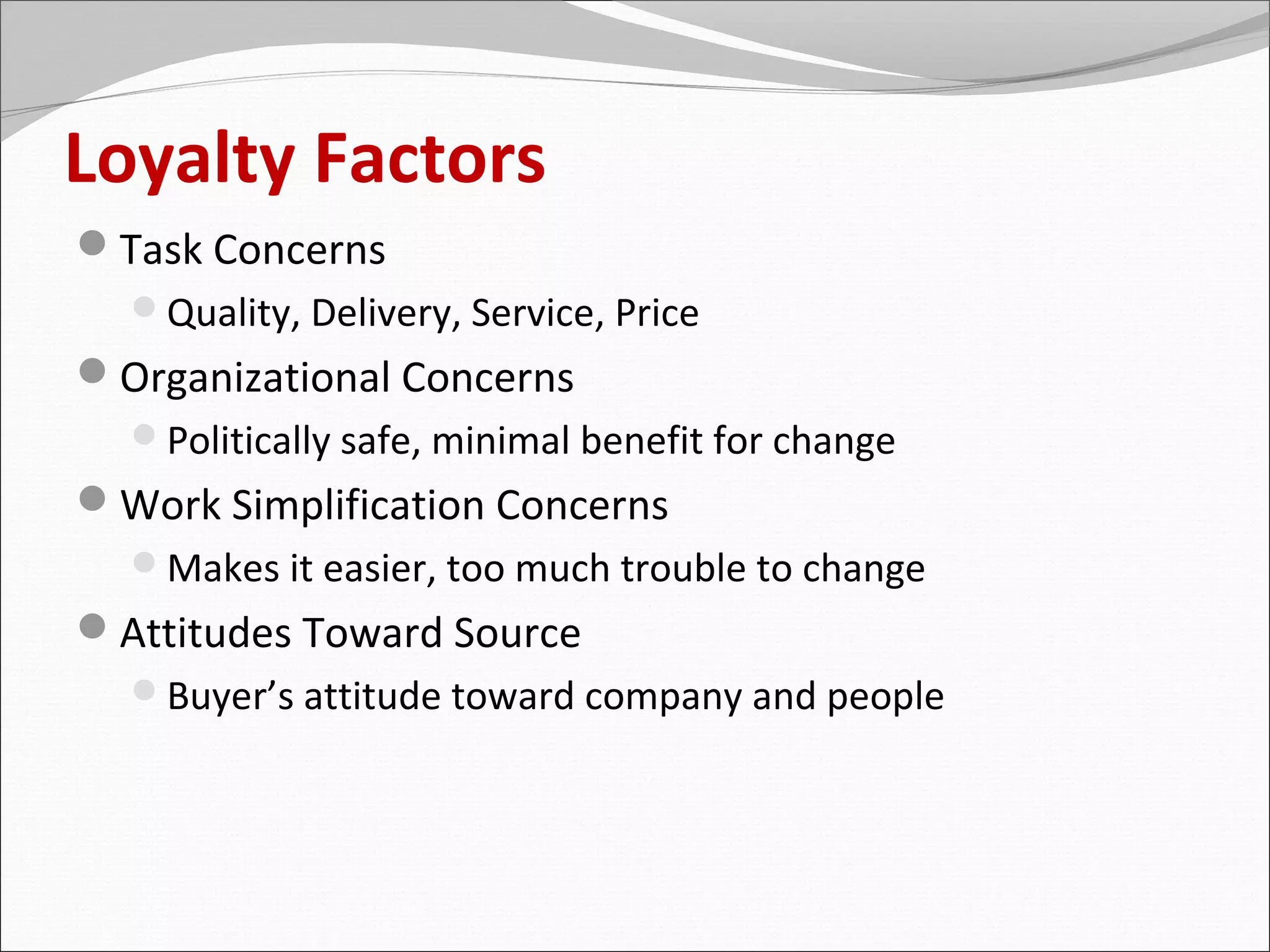 Loyalty Factors
Task Concerns
  Quality, Delivery, Service, Price
Organizational Concerns
  Politically safe, minimal benefit for change
Work Simplification Concerns
  Makes it easier, too much trouble to change
Attitudes Toward Source
  Buyer’s attitude toward company and people
 