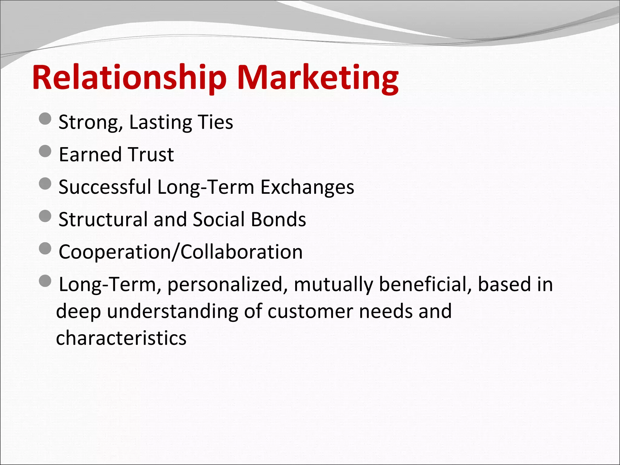 Relationship Marketing
Strong, Lasting Ties
Earned Trust
Successful Long-Term Exchanges
Structural and Social Bonds
Cooperation/Collaboration
Long-Term, personalized, mutually beneficial, based in
 deep understanding of customer needs and
 characteristics
 