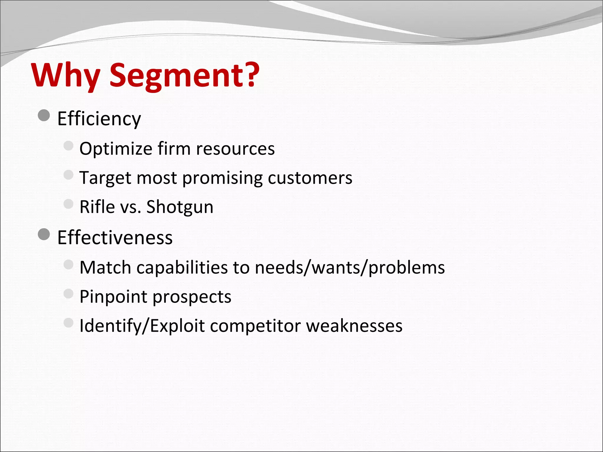 Why Segment?
Efficiency
  Optimize firm resources
  Target most promising customers
  Rifle vs. Shotgun
Effectiveness
  Match capabilities to needs/wants/problems
  Pinpoint prospects
  Identify/Exploit competitor weaknesses
 