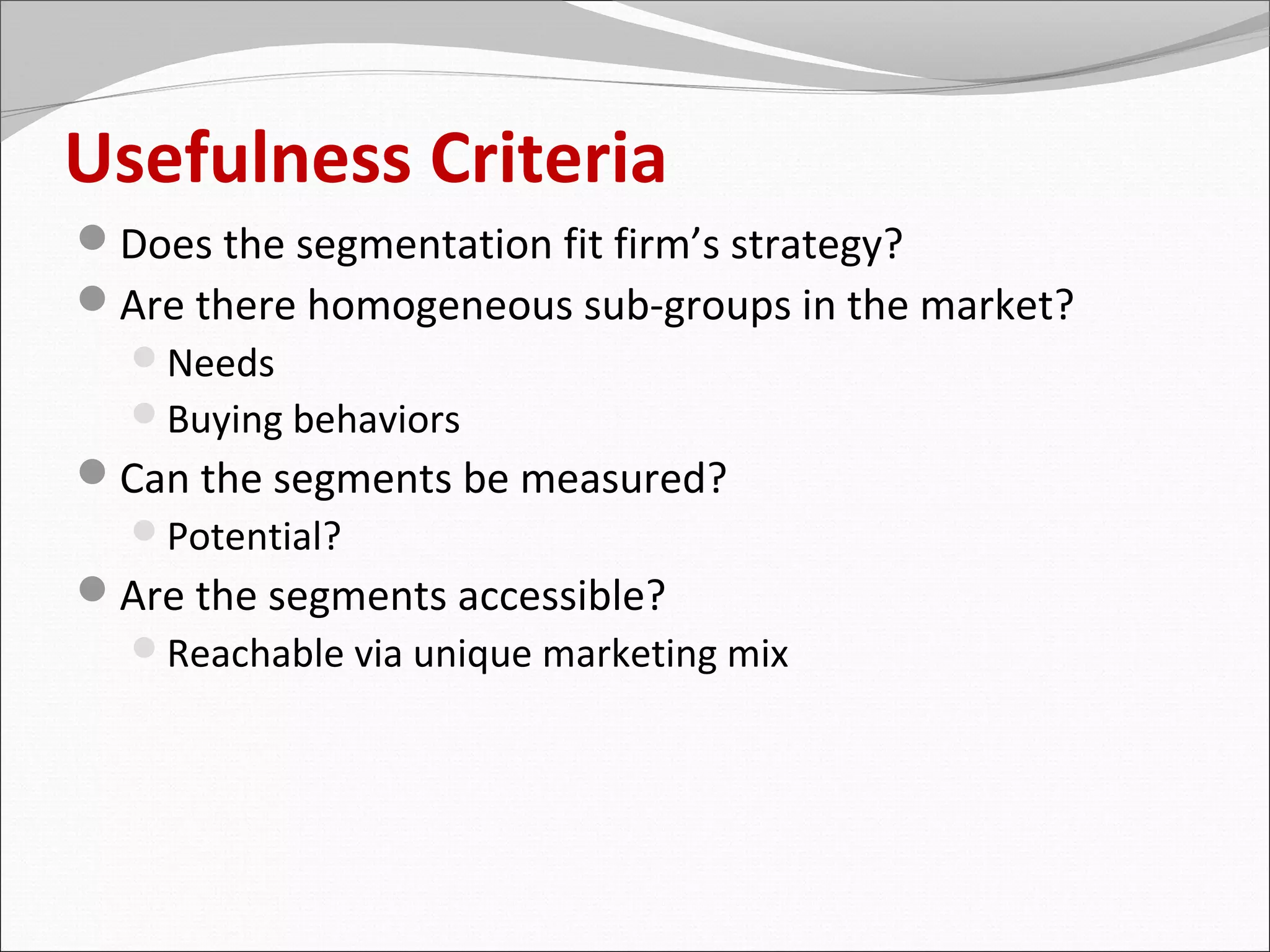 Usefulness Criteria
Does the segmentation fit firm’s strategy?
Are there homogeneous sub-groups in the market?
 Needs
 Buying behaviors
Can the segments be measured?
 Potential?
Are the segments accessible?
 Reachable via unique marketing mix
 
