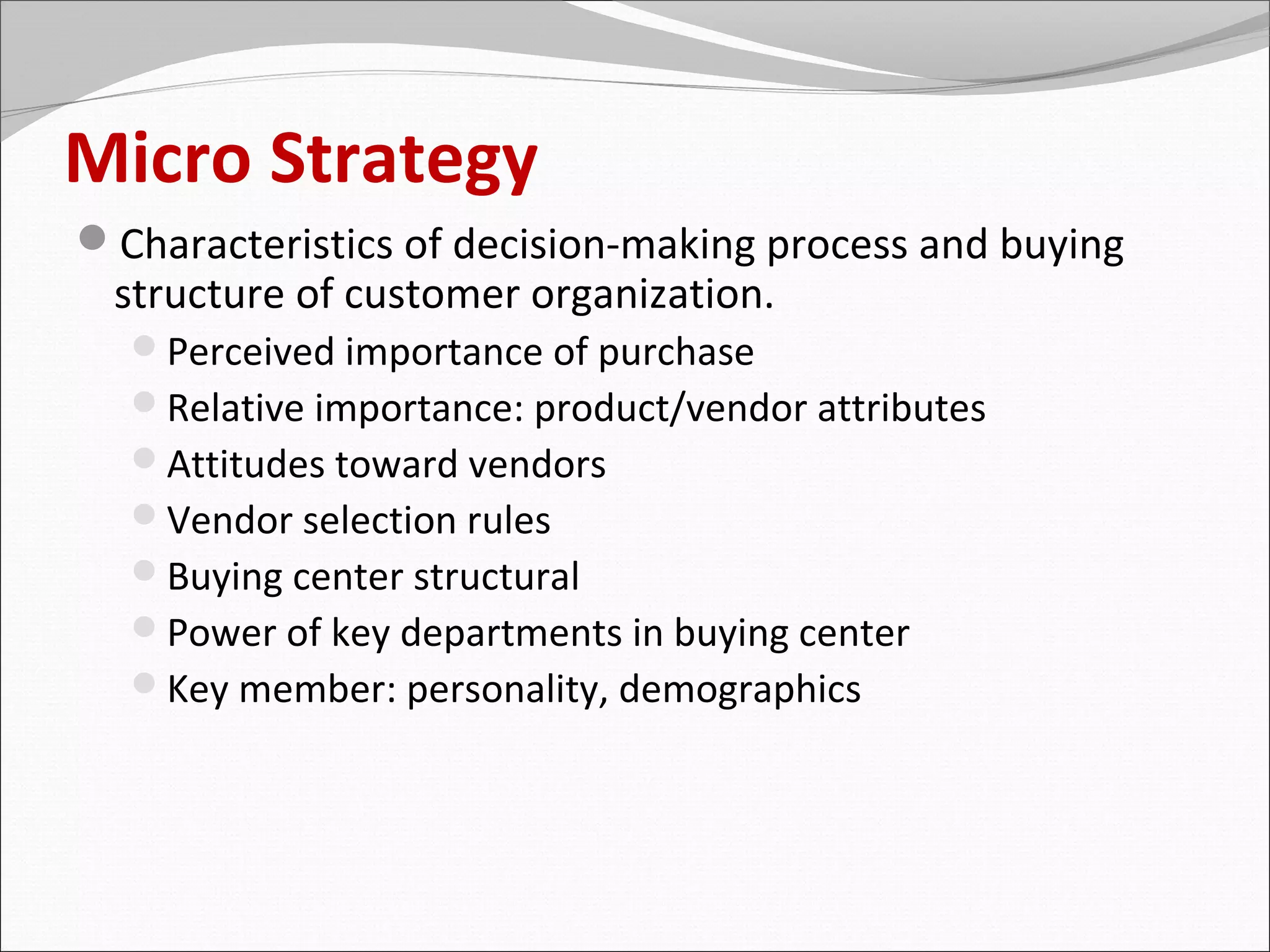 Micro Strategy
Characteristics of decision-making process and buying
 structure of customer organization.
  Perceived importance of purchase
  Relative importance: product/vendor attributes
  Attitudes toward vendors
  Vendor selection rules
  Buying center structural
  Power of key departments in buying center
  Key member: personality, demographics
 