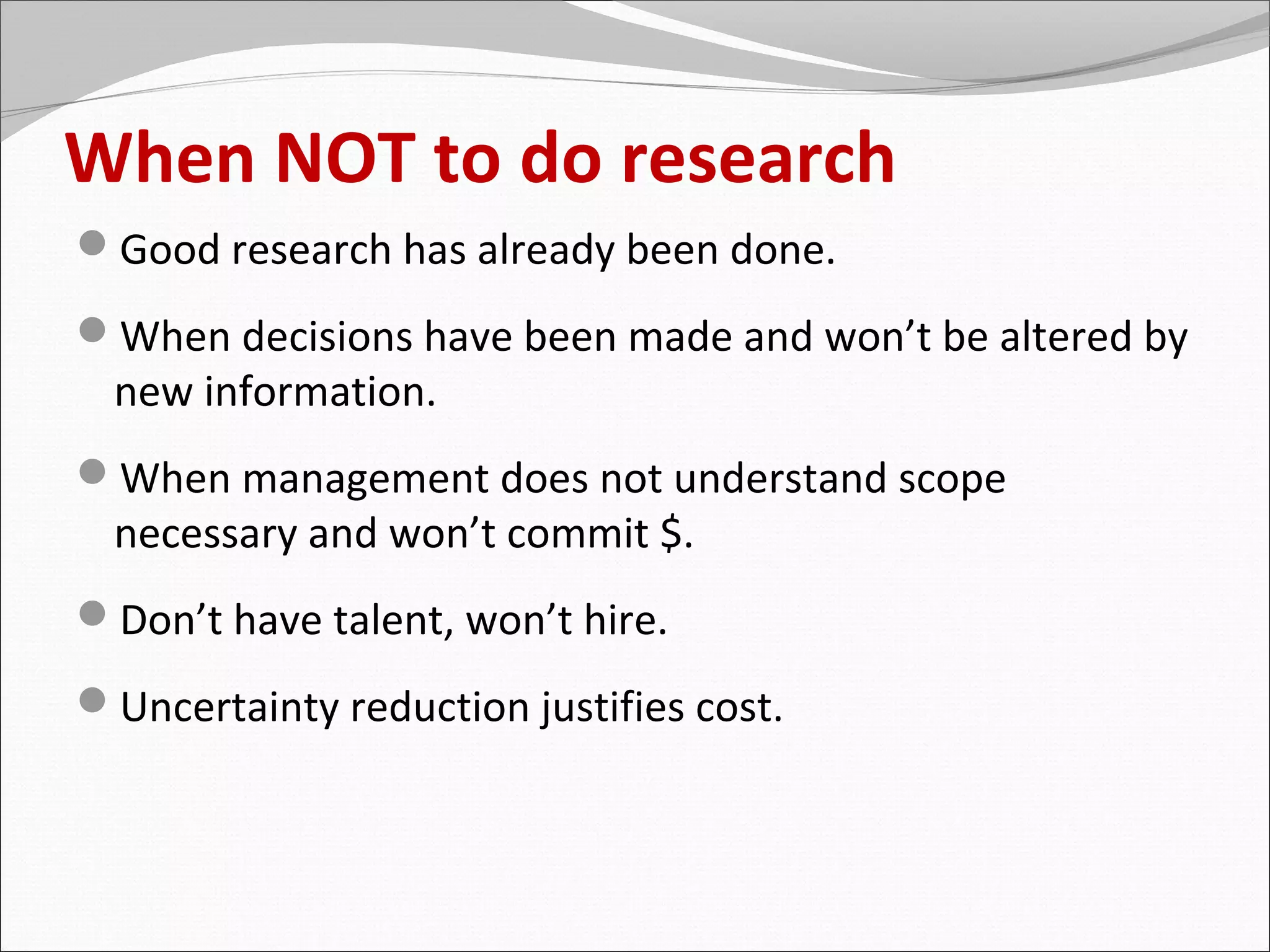 When NOT to do research
Good research has already been done.
When decisions have been made and won’t be altered by
  new information.
When management does not understand scope
  necessary and won’t commit $.
Don’t have talent, won’t hire.
Uncertainty reduction justifies cost.
 