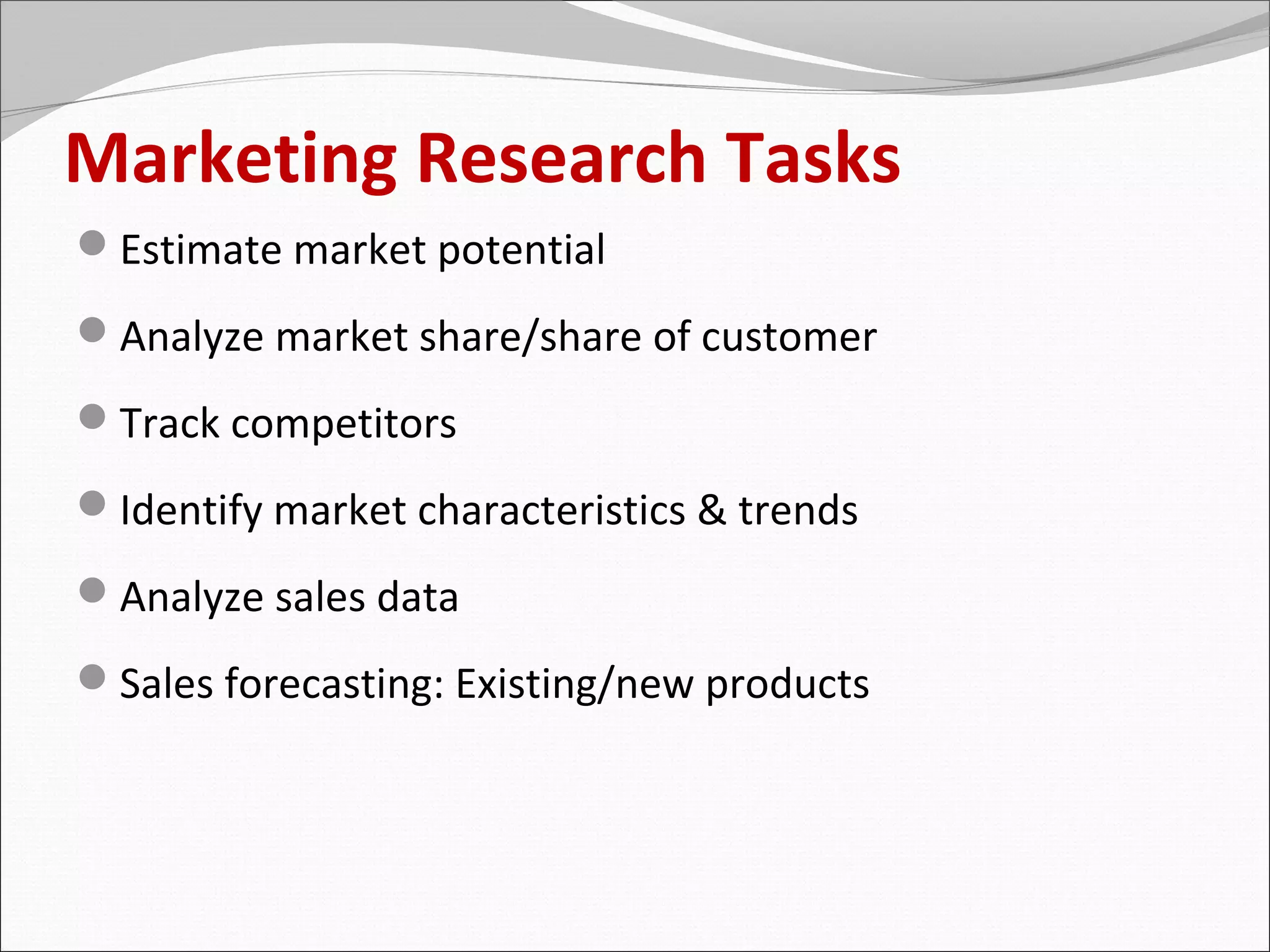 Marketing Research Tasks
Estimate market potential
Analyze market share/share of customer
Track competitors
Identify market characteristics & trends
Analyze sales data
Sales forecasting: Existing/new products
 