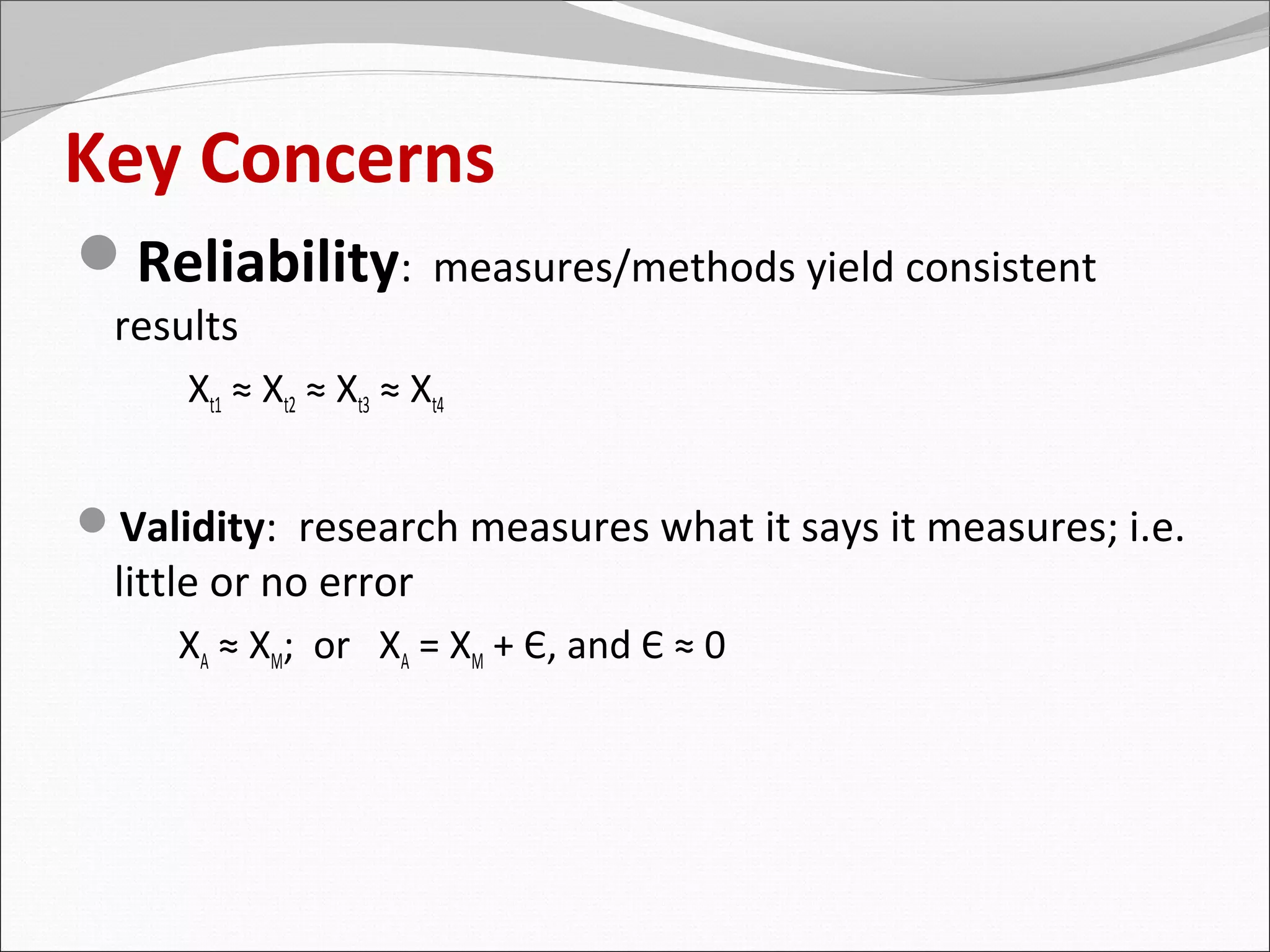 Key Concerns
Reliability:             measures/methods yield consistent
  results
      Xt1 ≈ Xt2 ≈ Xt3 ≈ Xt4


Validity: research measures what it says it measures; i.e.
  little or no error
     XA ≈ XM; or XA = XM + Є, and Є ≈ 0
 