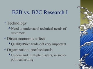 B2B vs. B2C Research I
Technology
Need to understand technical needs of
customers

Direct economic effect
Quality/Price trade-off very important

Organization, professionals
Understand multiple players, in sociopolitical setting
11

 