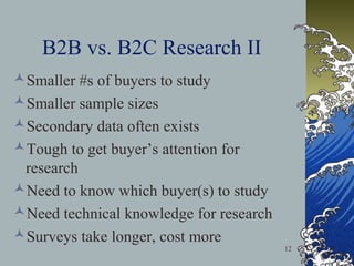 B2B vs. B2C Research II
Smaller #s of buyers to study
Smaller sample sizes
Secondary data often exists
Tough to get buyer’s attention for
research
Need to know which buyer(s) to study
Need technical knowledge for research
Surveys take longer, cost more
12

 