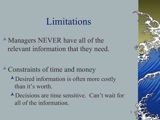 Limitations
Managers NEVER have all of the
relevant information that they need.
Constraints of time and money
Desired information is often more costly
than it’s worth.
Decisions are time sensitive. Can’t wait for
all of the information.
3

 