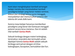  Kami akan menghidupkan kembali semangat
belajar mereka dan mendudukkan kembali
paradigma belajar yang benar melalui seminar,
diskusi dan strategi lainnya guna menggali,
menyadarkan dan memunculkan potensi dan
talenta diri anak didik kami.
Karena masa belajar harusnya memberikan
paradigma yang benar dan kemauan menggali
potensi secara terus menerus. Dan ini adalah
nilai tambah Genius Math.
Sebuah lembaga dengan materi terlengkap,
terstruktur, terpraktis dan termudah untuk
dipelajari karena Genius Math adalah sebuah
lembaga semi privat dengan ciri khas
kelengkapan, kecepatan, kemudahan dan fun.
 