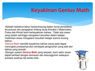 •Setelah bertahun-tahun berkecimpung dalam dunia pendidikan,
khususnya dan pengajaran bidang study Eksakta ( Matematika,
Fisika dan Kimia) kami berkeyakinan bahwa : Tidak ada siswa
yang bodoh sehingga mengalami kesulitan dalam belajar,
melainkan siswa mengalami kesulitan belajar karena kurang
latihan.
•Genius Math memiliki keyakinan bahwa siswa pasti dapat
meningkat prestasinya jika mendapat pengarahan yang baik dan
latihan yang terarah.
•Dengan system Genius Math yang terpadu, kami yakin siswa
dapat berhasil dengan kemauan dan kesungguhan walaupun
prestasi awalnya tak terlalu baik.
Keyakinan Genius Math
 