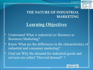 IM/1-1/5
              THE NATURE OF INDUSTRIAL
                            MARKETING

              Learning Objectives

• Understand What is industrial (or Business to
  Business) Marketing?
• Know What are the differences in the characteristics of
  industrial and consumer marketing?
• Find out Why the demand for industrial goods and
  services are called “Derived demand” ?

               www.a2zmba.com By Prof. Havaldar
 