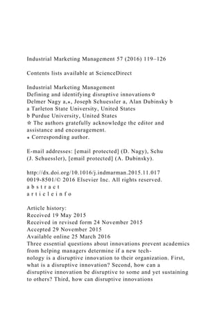 Industrial Marketing Management 57 (2016) 119–126
Contents lists available at ScienceDirect
Industrial Marketing Management
Defining and identifying disruptive innovations☆
Delmer Nagy a,⁎, Joseph Schuessler a, Alan Dubinsky b
a Tarleton State University, United States
b Purdue University, United States
☆ The authors gratefully acknowledge the editor and
assistance and encouragement.
⁎ Corresponding author.
E-mail addresses: [email protected] (D. Nagy), Schu
(J. Schuessler), [email protected] (A. Dubinsky).
http://dx.doi.org/10.1016/j.indmarman.2015.11.017
0019-8501/© 2016 Elsevier Inc. All rights reserved.
a b s t r a c t
a r t i c l e i n f o
Article history:
Received 19 May 2015
Received in revised form 24 November 2015
Accepted 29 November 2015
Available online 25 March 2016
Three essential questions about innovations prevent academics
from helping managers determine if a new tech-
nology is a disruptive innovation to their organization. First,
what is a disruptive innovation? Second, how can a
disruptive innovation be disruptive to some and yet sustaining
to others? Third, how can disruptive innovations
 