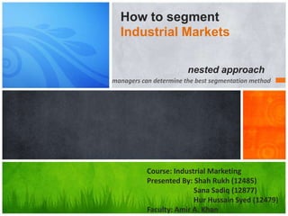 How to segment
Industrial Markets
nested approach
managers can determine the best segmentation method

Course: Industrial Marketing
Presented By: Shah Rukh (12485)
Sana Sadiq (12877)
Hur Hussain Syed (12479)
Faculty: Amir A. Khan

 