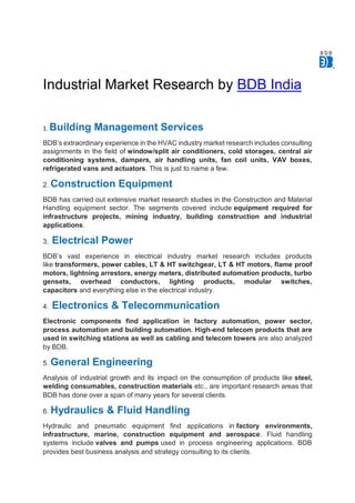 Industrial Market Research by BDB India
1. Building Management Services
BDB’s extraordinary experience in the HVAC industry market research includes consulting
assignments in the field of window/split air conditioners, cold storages, central air
conditioning systems, dampers, air handling units, fan coil units, VAV boxes,
refrigerated vans and actuators. This is just to name a few.
2. Construction Equipment
BDB has carried out extensive market research studies in the Construction and Material
Handling equipment sector. The segments covered include equipment required for
infrastructure projects, mining industry, building construction and industrial
applications.
3. Electrical Power
BDB’s vast experience in electrical industry market research includes products
like transformers, power cables, LT & HT switchgear, LT & HT motors, flame proof
motors, lightning arrestors, energy meters, distributed automation products, turbo
gensets, overhead conductors, lighting products, modular switches,
capacitors and everything else in the electrical industry.
4. Electronics & Telecommunication
Electronic components find application in factory automation, power sector,
process automation and building automation. High-end telecom products that are
used in switching stations as well as cabling and telecom towers are also analyzed
by BDB.
5. General Engineering
Analysis of industrial growth and its impact on the consumption of products like steel,
welding consumables, construction materials etc., are important research areas that
BDB has done over a span of many years for several clients.
6. Hydraulics & Fluid Handling
Hydraulic and pneumatic equipment find applications in factory environments,
infrastructure, marine, construction equipment and aerospace. Fluid handling
systems include valves and pumps used in process engineering applications. BDB
provides best business analysis and strategy consulting to its clients.
 