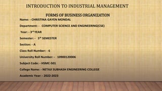 INTRODUCTION TO INDUSTRIAL MANAGEMENT
FORMS OF BUSINESS ORGANIZATION
Name: - CHRISTINA GAYEN MONDAL
Department: - COMPUTER SCIENCE AND ENGINEERING(CSE)
Year: - 3rd
YEAR
Semester: - 5th
SEMESTER
Section: - A
Class Roll Number: - 6
University Roll Number: - 10900120006
Subject Code: - HSMC-501
College Name: - NETAJI SUBHASH ENGINEERING COLLEGE
Academic Year: - 2022-2023
 