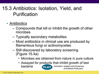 15.3 Antibiotics: Isolation, Yield, and
Purification
• Antibiotics
– Compounds that kill or inhibit the growth of other
microbes
– Typically secondary metabolites
– Most antibiotics in clinical use are produced by
filamentous fungi or actinomycetes
– Still discovered by laboratory screening
(Figure 15.4a)
• Microbes are obtained from nature in pure culture
• Assayed for products that inhibit growth of test
bacteria
© 2012 Pearson Education, Inc.
Animation: Isolation and Screening
of Antibiotic Producers
 