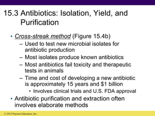 15.3 Antibiotics: Isolation, Yield, and
Purification
• Cross-streak method (Figure 15.4b)
– Used to test new microbial isolates for
antibiotic production
– Most isolates produce known antibiotics
– Most antibiotics fail toxicity and therapeutic
tests in animals
– Time and cost of developing a new antibiotic
is approximately 15 years and $1 billion
• Involves clinical trials and U.S. FDA approval
• Antibiotic purification and extraction often
involves elaborate methods
© 2012 Pearson Education, Inc.
 