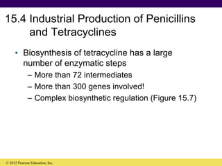 15.4 Industrial Production of Penicillins
and Tetracyclines
• Biosynthesis of tetracycline has a large
number of enzymatic steps
– More than 72 intermediates
– More than 300 genes involved!
– Complex biosynthetic regulation (Figure 15.7)
© 2012 Pearson Education, Inc.
 