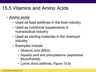15.5 Vitamins and Amino Acids
• Amino acids
– Used as feed additives in the food industry
– Used as nutritional supplements in
nutraceutical industry
– Used as starting materials in the chemical
industry
– Examples include
• Glutamic acid (MSG)
• Aspartic acid and phenylalanine (aspartame
[NutraSweet])
• Lysine (food additives; Figure 15.9)
© 2012 Pearson Education, Inc.
 