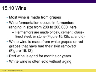15.10 Wine
• Most wine is made from grapes
• Wine fermentation occurs in fermentors
ranging in size from 200 to 200,000 liters
– Fermentors are made of oak, cement, glass-
lined steel, or stone (Figure 15.12b, c, and d)
• White wine is made from white grapes or red
grapes that have had their skin removed
(Figure 15.13)
• Red wine is aged for months or years
• White wine is often sold without aging
© 2012 Pearson Education, Inc.
 