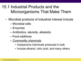 15.1 Industrial Products and the
Microorganisms That Make Them
• Microbial products of industrial interest include
– Microbial cells
– Enzymes
– Antibiotics, steroids, alkaloids
– Food additives
– Commodity chemicals
• Inexpensive chemicals produced in bulk
• Include ethanol, citric acid, and many others
© 2012 Pearson Education, Inc.
 