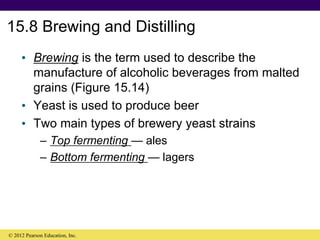 15.8 Brewing and Distilling
• Brewing is the term used to describe the
manufacture of alcoholic beverages from malted
grains (Figure 15.14)
• Yeast is used to produce beer
• Two main types of brewery yeast strains
– Top fermenting — ales
– Bottom fermenting — lagers
© 2012 Pearson Education, Inc.
 