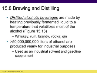 15.8 Brewing and Distilling
• Distilled alcoholic beverages are made by
heating previously fermented liquid to a
temperature that volatilizes most of the
alcohol (Figure 15.16)
– Whiskey, rum, brandy, vodka, gin
• >50,000,000,000 liters of ethanol are
produced yearly for industrial purposes
– Used as an industrial solvent and gasoline
supplement
© 2012 Pearson Education, Inc.
 