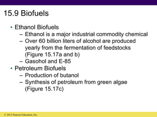 15.9 Biofuels
• Ethanol Biofuels
– Ethanol is a major industrial commodity chemical
– Over 60 billion liters of alcohol are produced
yearly from the fermentation of feedstocks
(Figure 15.17a and b)
– Gasohol and E-85
• Petroleum Biofuels
– Production of butanol
– Synthesis of petroleum from green algae
(Figure 15.17c)
© 2012 Pearson Education, Inc.
 